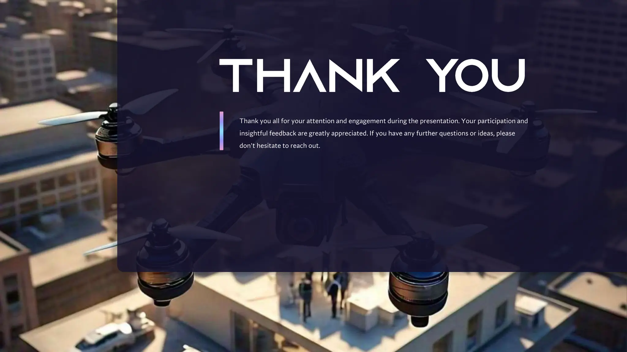 Thank you all for your attention and engagement during the presentation. Your participation and
insightful feedback are greatly appreciated. If you have any further questions or ideas, please
don't hesitate to reach out.
 