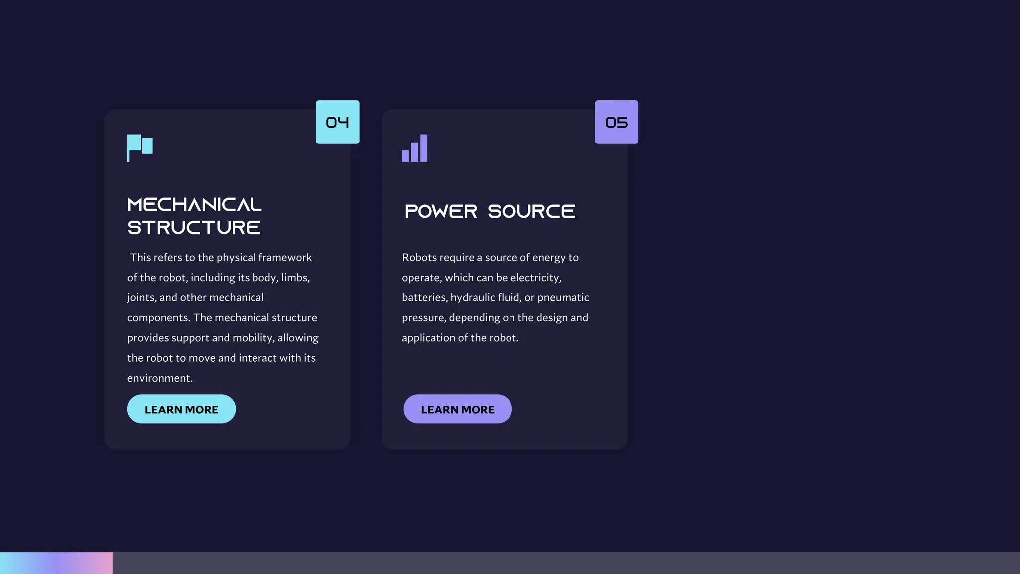 This refers to the physical framework
of the robot, including its body, limbs,
joints, and other mechanical
components. The mechanical structure
provides support and mobility, allowing
the robot to move and interact with its
environment.
LEARN MORE
Robots require a source of energy to
operate, which can be electricity,
batteries, hydraulic fluid, or pneumatic
pressure, depending on the design and
application of the robot.
LEARN MORE
 
