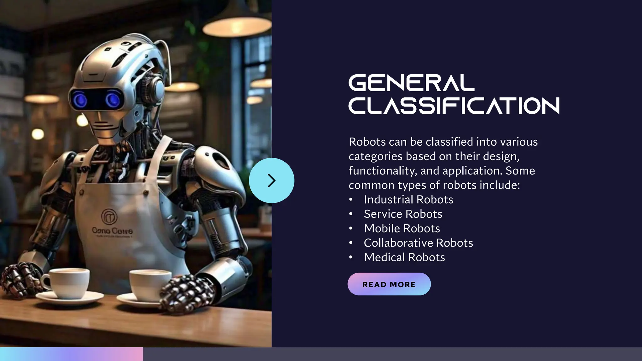READ MORE
Robots can be classified into various
categories based on their design,
functionality, and application. Some
common types of robots include:
• Industrial Robots
• Service Robots
• Mobile Robots
• Collaborative Robots
• Medical Robots
 
