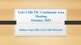 UoG CSH-TIC Catchment Area
Meeting
October, 2023
Tilahun Nega (MD, UoG CSH-TB focal)
 