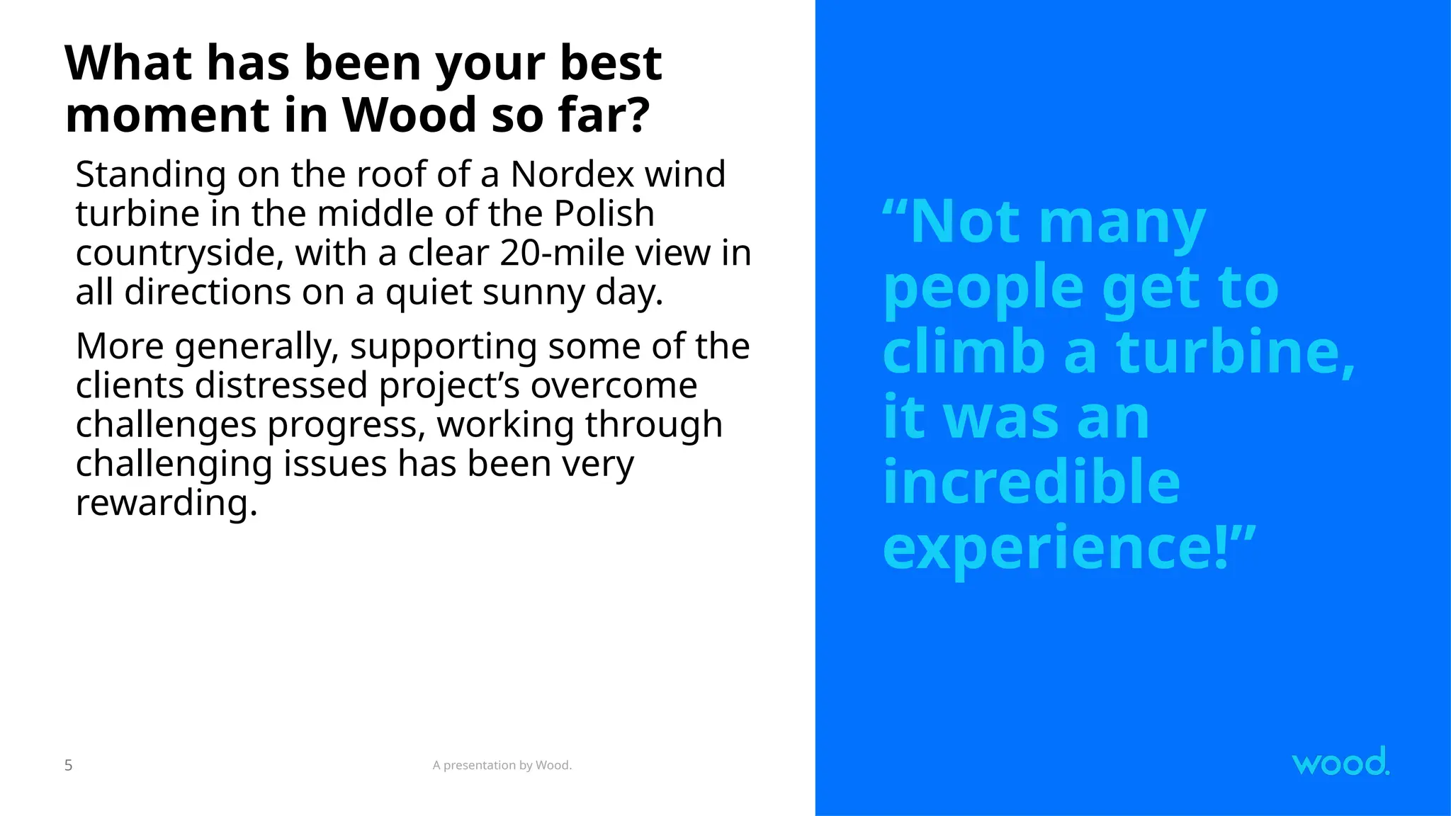 A presentation by Wood.
5
What has been your best
moment in Wood so far?
Standing on the roof of a Nordex wind
turbine in the middle of the Polish
countryside, with a clear 20-mile view in
all directions on a quiet sunny day.
More generally, supporting some of the
clients distressed project’s overcome
challenges progress, working through
challenging issues has been very
rewarding.
“Not many
people get to
climb a turbine,
it was an
incredible
experience!”
 