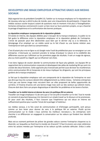 DEVELOPPER	
  UNE	
  IMAGE	
  EMPLOYEUR	
  ATTRACTIVE	
  GRACE	
  AUX	
  MEDIAS	
  
SOCIAUX	
  
	
  
Déjà	
  organisé	
  lors	
  du	
  précédent	
  CampRH	
  2.0,	
  l’atelier	
  sur	
  la	
  marque	
  employeur	
  et	
  l’e-­‐réputation	
  est	
  
de	
  nouveau	
  celui	
  qui	
  a	
  attiré	
  le	
  plus	
  de	
  monde,	
  avec	
  une	
  cinquantaine	
  de	
  participants.	
  L’impact	
  des	
  
médias	
  sociaux	
  suscite	
  toujours	
  autant	
  de	
  questions	
  mais	
  le	
  moment	
  n’est	
  plus	
  à	
  l’évangélisation.	
  
Certaines	
   entreprises	
   commencent	
   à	
   avoir	
   un	
   bon	
   recul	
   sur	
   leurs	
   premiers	
   projets,	
   ce	
   qui	
   a	
   favorisé	
  
le	
  partage	
  d’expérience	
  et	
  la	
  confrontation	
  des	
  bonnes	
  pratiques.	
  	
  	
  	
  
	
  
La	
  réputation	
  employeur	
  composante	
  de	
  la	
  réputation	
  globale	
  
S’il	
  existe	
  en	
  interne,	
  des	
  équipes	
  dédiées	
  pour	
  s’occuper	
  de	
  la	
  marque	
  employeur,	
  le	
  public	
  lui	
  ne	
  
fait	
   guère	
   la	
   différence	
   entre	
   la	
   réputation	
   employeur	
   et	
   la	
   réputation	
   globale	
   de	
   l’entreprise.	
  
L’envie	
   de	
   postuler	
   peut	
   être	
   déclenchée	
   aussi	
   bien	
   par	
   le	
   dernier	
   clip	
   vu	
   à	
   la	
   télévision,	
   le	
  
témoignage	
   d’un	
   employé	
   sur	
   un	
   média	
   social	
   ou	
   le	
   fait	
   d’avoir	
   eu	
   une	
   bonne	
   relation	
   avec	
  
l’entreprise	
  en	
  tant	
  que	
  client	
  ou	
  consommateur.	
  	
  
	
  
C’est	
  d’autant	
  plus	
  vrai	
  en	
  ligne	
  vu	
  où	
  Google	
  reste	
  l’outil	
  de	
  prédilection	
  pour	
  se	
  renseigner	
  sur	
  une	
  
entreprise.	
   L’internaute	
   va	
   rarement	
   prendre	
   le	
   temps	
   d’analyser	
   la	
   nature	
   et	
   la	
   crédibilité	
   des	
  
différentes	
   sources	
   qui	
   s’affichent	
   sur	
   les	
   premières	
   pages	
   de	
   résultats.	
   Il	
   voit	
   un	
   nuage	
   de	
   signaux,	
  
plus	
  ou	
  moins	
  positif	
  ou	
  négatif,	
  qui	
  va	
  influencer	
  son	
  choix.	
  	
  
	
  
Il	
  est	
  donc	
  logique	
  de	
  vouloir	
  aborder	
  la	
  communication	
  de	
  façon	
  plus	
  globale.	
  Les	
  équipes	
  RH	
  se	
  
rapprochent	
  de	
  la	
  communication	
  corporate	
  et	
  développent	
  des	
  pôles	
  de	
  marketing	
  RH	
  qui	
  sont	
  à	
  la	
  
croisée	
  des	
  deux	
  fonctions.	
  Cette	
  approche	
  plus	
  transversale	
  permet	
  aussi	
  de	
  lever	
  les	
  incohérences	
  
entre	
  communication	
  RH	
  et	
  Corporate	
  et	
  de	
  mieux	
  impliquer	
  les	
  dirigeants,	
  qui	
  sont	
  les	
  principaux	
  
gardiens	
  de	
  la	
  marque	
  employeur.	
  
	
  
Le	
  fait	
  que	
  la	
  réputation	
  employeur	
  soit	
  une	
  composante	
  de	
  la	
  réputation	
  de	
  l’entreprise	
  ne	
  veut	
  
pas	
  dire	
  que	
  tous	
  les	
  curseurs	
  doivent	
  être	
  obligatoirement	
  au	
  même	
  niveau.	
  	
  Certaines	
  entreprises	
  
n’ont	
   pas	
   une	
   bonne	
   image	
   mais	
   recrutent	
   bien	
   car	
   elles	
   proposent	
   de	
   belles	
   opportunités	
   de	
  
carrières.	
  A	
  l’inverse	
  d’autres	
  ont	
  une	
  bonne	
  image	
  mais	
  sont	
  sur	
  des	
  secteurs	
  qui	
  attirent	
  moins.	
  
Chacune	
  doit	
  donc	
  faire	
  son	
  propre	
  diagnostique	
  et	
  identifier	
  les	
  problèmes	
  et	
  les	
  leviers	
  d’action.	
  	
  
	
  
Travailler	
  sur	
  la	
  réalité	
  interne	
  et	
  donner	
  du	
  sens	
  à	
  la	
  politique	
  RH	
  en	
  externe	
  
Travailler	
  son	
  image	
  employeur	
  n’a	
  de	
  sens	
  que	
  si	
  l’on	
  est	
  prêt	
  à	
  travailler	
  sur	
  le	
  réel.	
  Tout	
  le	
  monde	
  
en	
  convient	
  et	
  pourtant	
  beaucoup	
  s’en	
  tiennent	
  à	
  un	
  simple	
  travail	
  sur	
  le	
  discours	
  et	
  les	
  promesses.	
  
Or	
   pour	
   avoir	
   des	
   résultats,	
   il	
   faut	
   s’assurer	
   que	
   l’expérience	
   qui	
   est	
   vécue	
   en	
   interne	
   est	
  
suffisamment	
  positive	
  pour	
  susciter	
  l’envie	
  de	
  la	
  partager	
  à	
  l’extérieur.	
  
	
  
Les	
   médias	
   sociaux,	
   à	
   la	
   fois	
   canal	
   de	
   communication	
   et	
   d’échanges	
   participatifs,	
   sont	
   perçus	
  
comme	
   un	
   bon	
   levier	
   pour	
   donner	
   du	
   sens	
   à	
   la	
   politique	
   RH	
   en	
   externe.	
   Plutôt	
   qu’une	
  
communication	
   sur	
   le	
   mode	
   «	
  nous	
   sommes	
   les	
   meilleurs	
   recruteurs	
  »,	
   les	
   entreprises	
   vont	
  
chercher	
   à	
   se	
   différencier	
   en	
   engageant	
   la	
   conversation	
   sur	
   les	
   valeurs	
   qui	
   fondent	
   leur	
   identité	
  
profonde.	
  
	
  
Mais	
   est-­‐ce	
   vraiment	
   pertinent	
   de	
   prôner	
   de	
   grandes	
   valeurs	
   comme	
   l’entreprise	
   citoyenne	
   ou	
   la	
  
diversité,	
  sur	
  lesquelles	
  au	
  fond	
  tout	
  le	
  monde	
  est	
  d’accord	
  ?	
  Il	
  faut	
  là	
  encore	
  une	
  vraie	
  cohérence	
  
entre	
   les	
   actions	
   menées	
   par	
   l’entreprise	
   et	
   les	
   valeurs	
   qu’elle	
   souhaite	
   véhiculer.	
   Grâce	
   à	
   cette	
  


                                                                                                                                                                10
 