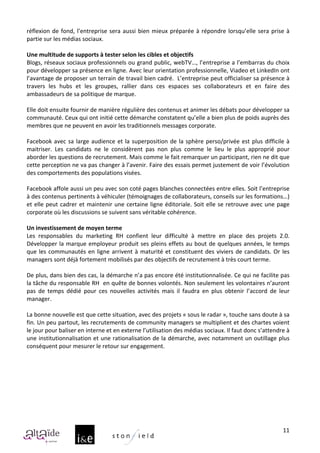réflexion	
   de	
   fond,	
   l’entreprise	
   sera	
   aussi	
   bien	
   mieux	
   préparée	
   à	
   répondre	
   lorsqu’elle	
   sera	
   prise	
   à	
  
partie	
  sur	
  les	
  médias	
  sociaux.	
  	
  	
  
	
  
Une	
  multitude	
  de	
  supports	
  à	
  tester	
  selon	
  les	
  cibles	
  et	
  objectifs	
  
Blogs,	
  réseaux	
  sociaux	
  professionnels	
  ou	
  grand	
  public,	
  webTV…,	
  l’entreprise	
  a	
  l’embarras	
  du	
  choix	
  
pour	
  développer	
  sa	
  présence	
  en	
  ligne.	
  Avec	
  leur	
  orientation	
  professionnelle,	
  Viadeo	
  et	
  LinkedIn	
  ont	
  
l’avantage	
  de	
  proposer	
  un	
  terrain	
  de	
  travail	
  bien	
  cadré.	
  	
  L’entreprise	
  peut	
  officialiser	
  sa	
  présence	
  à	
  
travers	
   les	
   hubs	
   et	
   les	
   groupes,	
   rallier	
   dans	
   ces	
   espaces	
   ses	
   collaborateurs	
   et	
   en	
   faire	
   des	
  
ambassadeurs	
  de	
  sa	
  politique	
  de	
  marque.	
  
	
  
Elle	
  doit	
  ensuite	
  fournir	
  de	
  manière	
  régulière	
  des	
  contenus	
  et	
  animer	
  les	
  débats	
  pour	
  développer	
  sa	
  
communauté.	
  Ceux	
  qui	
  ont	
  initié	
  cette	
  démarche	
  constatent	
  qu’elle	
  a	
  bien	
  plus	
  de	
  poids	
  auprès	
  des	
  
membres	
  que	
  ne	
  peuvent	
  en	
  avoir	
  les	
  traditionnels	
  messages	
  corporate.	
  	
  
	
  
Facebook	
   avec	
   sa	
   large	
   audience	
   et	
   la	
   superposition	
   de	
   la	
   sphère	
   perso/privée	
   est	
   plus	
   difficile	
   à	
  
maitriser.	
   Les	
   candidats	
   ne	
   le	
   considèrent	
   pas	
   non	
   plus	
   comme	
   le	
   lieu	
   le	
   plus	
   approprié	
   pour	
  
aborder	
  les	
  questions	
  de	
  recrutement.	
  Mais	
  comme	
  le	
  fait	
  remarquer	
  un	
  participant,	
  rien	
  ne	
  dit	
  que	
  
cette	
   perception	
   ne	
   va	
   pas	
   changer	
   à	
   l’avenir.	
   Faire	
   des	
   essais	
   permet	
   justement	
   de	
   voir	
   l’évolution	
  
des	
  comportements	
  des	
  populations	
  visées.	
  	
  
	
  
Facebook	
   affole	
   aussi	
   un	
   peu	
   avec	
   son	
   coté	
   pages	
   blanches	
   connectées	
   entre	
   elles.	
   Soit	
   l’entreprise	
  
à	
  des	
  contenus	
  pertinents	
  à	
  véhiculer	
  (témoignages	
  de	
  collaborateurs,	
  conseils	
  sur	
  les	
  formations…)	
  
et	
   elle	
   peut	
   cadrer	
   et	
   maintenir	
   une	
   certaine	
   ligne	
   éditoriale.	
   Soit	
   elle	
   se	
   retrouve	
   avec	
   une	
   page	
  
corporate	
  où	
  les	
  discussions	
  se	
  suivent	
  sans	
  véritable	
  cohérence.	
  	
  
	
  
Un	
  investissement	
  de	
  moyen	
  terme	
  
Les	
   responsables	
   du	
   marketing	
   RH	
   confient	
   leur	
   difficulté	
   à	
   mettre	
   en	
   place	
   des	
   projets	
   2.0.	
  
Développer	
   la	
   marque	
   employeur	
   produit	
   ses	
   pleins	
   effets	
   au	
   bout	
   de	
   quelques	
   années,	
   le	
   temps	
  
que	
   les	
   communautés	
   en	
   ligne	
   arrivent	
   à	
   maturité	
   et	
   constituent	
   des	
   viviers	
   de	
   candidats.	
   Or	
   les	
  
managers	
  sont	
  déjà	
  fortement	
  mobilisés	
  par	
  des	
  objectifs	
  de	
  recrutement	
  à	
  très	
  court	
  terme.	
  
	
  
De	
  plus,	
  dans	
  bien	
  des	
  cas,	
  la	
  démarche	
  n’a	
  pas	
  encore	
  été	
  institutionnalisée.	
  Ce	
  qui	
  ne	
  facilite	
  pas	
  
la	
  tâche	
  du	
  responsable	
  RH	
  	
  en	
  quête	
  de	
  bonnes	
  volontés.	
  Non	
  seulement	
  les	
  volontaires	
  n’auront	
  
pas	
   de	
   temps	
   dédié	
   pour	
   ces	
   nouvelles	
   activités	
   mais	
   il	
   faudra	
   en	
   plus	
   obtenir	
   l’accord	
   de	
   leur	
  
manager.	
  	
  
	
  
La	
  bonne	
  nouvelle	
  est	
  que	
  cette	
  situation,	
  avec	
  des	
  projets	
  «	
  sous	
  le	
  radar	
  »,	
  touche	
  sans	
  doute	
  à	
  sa	
  
fin.	
  Un	
  peu	
  partout,	
  les	
  recrutements	
  de	
  community	
  managers	
  se	
  multiplient	
  et	
  des	
  chartes	
  voient	
  
le	
  jour	
  pour	
  baliser	
  en	
  interne	
  et	
  en	
  externe	
  l’utilisation	
  des	
  médias	
  sociaux.	
  Il	
  faut	
  donc	
  s’attendre	
  à	
  
une	
  institutionnalisation	
  et	
  une	
  rationalisation	
  de	
  la	
  démarche,	
  avec	
  notamment	
  un	
  outillage	
  plus	
  
conséquent	
  pour	
  mesurer	
  le	
  retour	
  sur	
  engagement.	
  
	
  




                                                                                                                                                                 11
 