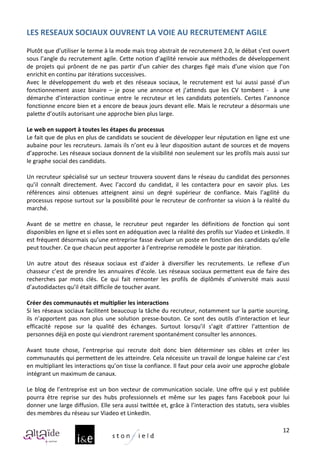 LES	
  RESEAUX	
  SOCIAUX	
  OUVRENT	
  LA	
  VOIE	
  AU	
  RECRUTEMENT	
  AGILE	
  
	
  
Plutôt	
  que	
  d’utiliser	
  le	
  terme	
  à	
  la	
  mode	
  mais	
  trop	
  abstrait	
  de	
  recrutement	
  2.0,	
  le	
  débat	
  s’est	
  ouvert	
  
sous	
  l’angle	
  du	
  recrutement	
  agile.	
  Cette	
  notion	
  d’agilité	
  renvoie	
  aux	
  méthodes	
  de	
  développement	
  
de	
   projets	
   qui	
   prônent	
   de	
   ne	
   pas	
   partir	
   d’un	
   cahier	
   des	
   charges	
   figé	
   mais	
   d’une	
   vision	
   que	
   l’on	
  
enrichit	
  en	
  continu	
  par	
  itérations	
  successives.	
  
Avec	
   le	
   développement	
   du	
   web	
   et	
   des	
   réseaux	
   sociaux,	
   le	
   recrutement	
   est	
   lui	
   aussi	
   passé	
   d’un	
  
fonctionnement	
   assez	
   binaire	
   –	
   je	
   pose	
   une	
   annonce	
   et	
   j’attends	
   que	
   les	
   CV	
   tombent	
   -­‐	
   	
   à	
   une	
  
démarche	
   d’interaction	
   continue	
   entre	
   le	
   recruteur	
   et	
   les	
   candidats	
   potentiels.	
   Certes	
   l’annonce	
  
fonctionne	
  encore	
  bien	
  et	
  a	
  encore	
  de	
  beaux	
  jours	
  devant	
  elle.	
  Mais	
  le	
  recruteur	
  a	
  désormais	
  une	
  
palette	
  d’outils	
  autorisant	
  une	
  approche	
  bien	
  plus	
  large.	
  
	
  
Le	
  web	
  en	
  support	
  à	
  toutes	
  les	
  étapes	
  du	
  processus	
  
Le	
  fait	
  que	
  de	
  plus	
  en	
  plus	
  de	
  candidats	
  se	
  soucient	
  de	
  développer	
  leur	
  réputation	
  en	
  ligne	
  est	
  une	
  
aubaine	
  pour	
  les	
  recruteurs.	
  Jamais	
  ils	
  n’ont	
  eu	
  à	
  leur	
  disposition	
  autant	
  de	
  sources	
  et	
  de	
  moyens	
  
d’approche.	
  Les	
  réseaux	
  sociaux	
  donnent	
  de	
  la	
  visibilité	
  non	
  seulement	
  sur	
  les	
  profils	
  mais	
  aussi	
  sur	
  
le	
  graphe	
  social	
  des	
  candidats.	
  
	
  
Un	
  recruteur	
  spécialisé	
  sur	
  un	
  secteur	
  trouvera	
  souvent	
  dans	
  le	
  réseau	
  du	
  candidat	
  des	
  personnes	
  
qu’il	
   connaît	
   directement.	
   Avec	
   l’accord	
   du	
   candidat,	
   il	
   les	
   contactera	
   pour	
   en	
   savoir	
   plus.	
   Les	
  
références	
   ainsi	
   obtenues	
   atteignent	
   ainsi	
   un	
   degré	
   supérieur	
   de	
   confiance.	
   Mais	
   l’agilité	
   du	
  
processus	
  repose	
  surtout	
  sur	
  la	
  possibilité	
  pour	
  le	
  recruteur	
  de	
  confronter	
  sa	
  vision	
  à	
  la	
  réalité	
  du	
  
marché.	
  
	
  
Avant	
   de	
   se	
   mettre	
   en	
   chasse,	
   le	
   recruteur	
   peut	
   regarder	
   les	
   définitions	
   de	
   fonction	
   qui	
   sont	
  
disponibles	
  en	
  ligne	
  et	
  si	
  elles	
  sont	
  en	
  adéquation	
  avec	
  la	
  réalité	
  des	
  profils	
  sur	
  Viadeo	
  et	
  LinkedIn.	
  Il	
  
est	
  fréquent	
  désormais	
  qu’une	
  entreprise	
  fasse	
  évoluer	
  un	
  poste	
  en	
  fonction	
  des	
  candidats	
  qu’elle	
  
peut	
  toucher.	
  Ce	
  que	
  chacun	
  peut	
  apporter	
  à	
  l’entreprise	
  remodèle	
  le	
  poste	
  par	
  itération.	
  
	
  
Un	
   autre	
   atout	
   des	
   réseaux	
   sociaux	
   est	
   d’aider	
   à	
   diversifier	
   les	
   recrutements.	
   Le	
   reflexe	
   d’un	
  
chasseur	
   c’est	
   de	
   prendre	
   les	
   annuaires	
   d’école.	
   Les	
   réseaux	
   sociaux	
   permettent	
   eux	
   de	
   faire	
   des	
  
recherches	
   par	
   mots	
   clés.	
   Ce	
   qui	
   fait	
   remonter	
   les	
   profils	
   de	
   diplômés	
   d’université	
   mais	
   aussi	
  
d’autodidactes	
  qu’il	
  était	
  difficile	
  de	
  toucher	
  avant.	
  
	
  
Créer	
  des	
  communautés	
  et	
  multiplier	
  les	
  interactions	
  
Si	
  les	
  réseaux	
  sociaux	
  facilitent	
  beaucoup	
  la	
  tâche	
  du	
  recruteur,	
  notamment	
  sur	
  la	
  partie	
  sourcing,	
  
ils	
   n’apportent	
   pas	
   non	
   plus	
   une	
   solution	
   presse-­‐bouton.	
   Ce	
   sont	
   des	
   outils	
   d’interaction	
   et	
   leur	
  
efficacité	
   repose	
   sur	
   la	
   qualité	
   des	
   échanges.	
   Surtout	
   lorsqu’il	
   s’agit	
   d’attirer	
   l’attention	
   de	
  
personnes	
  déjà	
  en	
  poste	
  qui	
  viendront	
  rarement	
  spontanément	
  consulter	
  les	
  annonces.	
  
	
  
Avant	
   toute	
   chose,	
   l’entreprise	
   qui	
   recrute	
   doit	
   donc	
   bien	
   déterminer	
   ses	
   cibles	
   et	
   créer	
   les	
  
communautés	
   qui	
   permettent	
   de	
   les	
   atteindre.	
   Cela	
   nécessite	
   un	
   travail	
   de	
   longue	
   haleine	
   car	
   c’est	
  
en	
  multipliant	
  les	
  interactions	
  qu’on	
  tisse	
  la	
  confiance.	
  Il	
  faut	
  pour	
  cela	
  avoir	
  une	
  approche	
  globale	
  
intégrant	
  un	
  maximum	
  de	
  canaux.	
  
	
  
Le	
   blog	
   de	
   l’entreprise	
   est	
   un	
   bon	
   vecteur	
   de	
   communication	
   sociale.	
   Une	
   offre	
   qui	
   y	
   est	
   publiée	
  
pourra	
   être	
   reprise	
   sur	
   des	
   hubs	
   professionnels	
   et	
   même	
   sur	
   les	
   pages	
   fans	
   Facebook	
   pour	
   lui	
  
donner	
  une	
  large	
  diffusion.	
  Elle	
  sera	
  aussi	
  twittée	
  et,	
  grâce	
  à	
  l’interaction	
  des	
  statuts,	
  sera	
  visibles	
  
des	
  membres	
  du	
  réseau	
  sur	
  Viadeo	
  et	
  LinkedIn.	
  	
  

                                                                                                                                                                 12
 