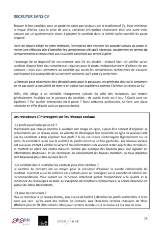 RECRUTER	
  SANS	
  CV	
  
	
  
Trouver	
   le	
   bon	
   candidat	
   pour	
   un	
   poste	
   ne	
   passe	
   pas	
   toujours	
   par	
   le	
   traditionnel	
   CV.	
   Pour	
   minimiser	
  
le	
   risque	
   d'échec	
   dans	
   la	
   prise	
   de	
   poste,	
   certaines	
   entreprises	
   choisissent	
   ainsi	
   une	
   autre	
   voie,	
  
passant	
  par	
  un	
  questionnaire	
  visant	
  à	
  projeter	
  le	
  candidat	
  dans	
  la	
  réalité	
  opérationnelle	
  du	
  poste	
  
proposé.	
  
	
  
Point	
  de	
  départ	
  obligé	
  de	
  cette	
  méthode,	
  l'entreprise	
  doit	
  revisiter	
  les	
  caractéristiques	
  du	
  poste	
  et	
  
mener	
  une	
  réflexion	
  afin	
  d'identifier	
  les	
  compétences	
  clés	
  qu'il	
  nécessite,	
  notamment	
  en	
  termes	
  de	
  
comportements	
  attendus	
  face	
  aux	
  situations	
  concrètes	
  qui	
  seront	
  à	
  gérer.	
  
	
  
L'avantage	
   de	
   ce	
   dispositif	
   de	
   recrutement	
   sans	
   CV	
   est	
   double	
   :	
   d'abord	
   bien	
   sûr	
   vérifier	
   qu'un	
  
candidat	
  dispose	
  bien	
  des	
  compétences	
  requises	
  pour	
  le	
  poste,	
  indépendamment	
  d'ailleurs	
  de	
  son	
  
parcours	
   ;	
   mais	
   aussi	
   permettre	
   au	
   candidat	
   qui	
   aurait	
   les	
   compétences	
   recherchées	
   de	
   s'assurer	
  
que	
  le	
  poste	
  est	
  susceptible	
  de	
  lui	
  convenir	
  vraiment,	
  qu'il	
  peut	
  s'y	
  sentir	
  bien.	
  
	
  
La	
   formule	
   peut	
   néanmoins	
   être	
   déstabilisante	
   pour	
   le	
   postulant,	
   en	
   générant	
   chez	
   lui	
   le	
   sentiment	
  
de	
  ne	
  pas	
  avoir	
  la	
  possibilité	
  de	
  mettre	
  en	
  valeur	
  son	
  expérience	
  comme	
  il	
  le	
  ferait	
  à	
  travers	
  un	
  CV.	
  	
  
	
  
Enfin,	
   elle	
   oblige	
   à	
   un	
   véritable	
   changement	
   culturel	
   du	
   côté	
   des	
   recruteurs,	
   qui	
   restent	
  
généralement	
   focalisés	
   sur	
   le	
   parcours	
   du	
   candidat	
   :	
   de	
   quelle	
   école	
   est-­‐il	
   issu	
   ?	
   Quels	
   sont	
   ses	
  
diplômes	
   ?	
   Par	
   quelles	
   entreprises	
   est-­‐il	
   passé	
   ?	
   Dans	
   certaines	
   professions,	
   se	
   faire	
   une	
   place	
  
nécessite	
  en	
  effet	
  d'avoir	
  suivi	
  un	
  parcours	
  balisé.	
  
	
  
Les	
  recruteurs	
  s’interrogent	
  sur	
  les	
  réseaux	
  sociaux	
  	
  
	
  
-­‐	
  Le	
  profil	
  aussi	
  fiable	
  qu’un	
  CV	
  ?	
  
Maintenant	
  que	
  chacun	
  cherche	
  à	
  valoriser	
  son	
  image	
  en	
  ligne,	
  il	
  peut	
  être	
  tentant	
  d’enjoliver	
  sa	
  
présentation	
   sur	
   un	
   réseau	
   social.	
   La	
   volonté	
   de	
   développer	
   leur	
   notoriété	
   en	
   ligne	
   ne	
   pousse-­‐t-­‐elle	
  
pas	
   les	
   candidats	
   à	
   trop	
   enjoliver	
   leur	
   profil	
  ?	
   Si	
   les	
   recruteurs	
   s’interrogent	
   légitimement	
   sur	
   ce	
  
point,	
  ils	
  constatent	
  aussi	
  que	
  la	
  visibilité	
  du	
  profil	
  constitue	
  un	
  bon	
  garde-­‐fou.	
  Les	
  réseaux	
  sociaux	
  
ont	
  eux	
  aussi	
  intérêt	
  à	
  vérifier	
  la	
  véracité	
  des	
  informations	
  s’ils	
  veulent	
  rester	
  auprès	
  des	
  recruteurs.	
  
Ils	
   mettent	
   en	
   place	
   des	
   contre-­‐mesures	
   comme	
   par	
   exemple	
   des	
   boutons	
   pour	
   leur	
   signaler	
   les	
  
informations	
   douteuses.	
   Et	
   les	
   recruteurs	
   en	
   conviennent	
   les	
   fausses	
   mentions	
   ou	
   faux	
   diplômes	
  
sont	
  beaucoup	
  plus	
  rares	
  qu’avec	
  les	
  CV	
  	
  
	
  
-­‐	
  Un	
  candidat	
  doit-­‐il	
  multiplier	
  les	
  contacts	
  pour	
  être	
  crédibles	
  ?	
  
Le	
   nombre	
   de	
   contacts	
   est	
   un	
   moyen	
   pour	
   le	
   recruteur	
   d’évaluer	
   la	
   qualité	
   relationnelle	
   du	
  
candidat.	
  Il	
  permet	
  aussi	
  de	
  solliciter	
  ces	
  contacts	
  pour	
  se	
  renseigner	
  sur	
  le	
  candidat	
  et	
  obtenir	
  des	
  
recommandations.	
   Pour	
   autant	
   les	
   recruteurs	
   attachent	
   autant	
   d’importance	
   à	
   la	
   qualité	
   et	
   la	
  
cohérence	
  du	
  réseau	
  qu’à	
  sa	
  taille.	
  A	
  l’exception	
  des	
  fonctions	
  commerciales,	
  la	
  norme	
  observée	
  est	
  
autour	
  de	
  200	
  à	
  300	
  contacts.	
  	
  
	
  
-­‐	
  Et	
  pour	
  les	
  recruteurs	
  ?	
  
Plus	
  un	
  recruteur	
  a	
  un	
  réseau	
  étendu,	
  plus	
  il	
  aura	
  de	
  facilité	
  à	
  dénicher	
  les	
  profils	
  recherchés.	
  Il	
  n’est	
  
donc	
   pas	
   rare	
   	
   qu’ils	
   aient	
   des	
   milliers	
   de	
   contacts.	
   Aux	
   Etats-­‐Unis	
   certains	
   chasseurs	
   de	
   têtes	
  
affichent	
  plus	
  de	
  50	
  000	
  contacts.	
  Mais	
  pour	
  certains	
  recruteurs,	
  à	
  ce	
  niveau	
  ça	
  n’a	
  plus	
  de	
  sens.	
  



                                                                                                                                                                 14
 