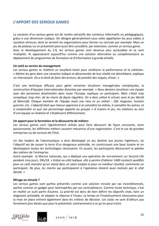  
L’APPORT	
  DES	
  SERIOUS	
  GAMES	
  
	
  
	
  
La	
  vocation	
  d’un	
  serious	
  game	
  est	
  de	
  rendre	
  attractifs	
  des	
  contenus	
  informatifs	
  ou	
  pédagogiques,	
  
grâce	
  à	
  une	
  dimension	
  ludique.	
  On	
  désigne	
  généralement	
  sous	
  cette	
  appellation	
  les	
  jeux	
  vidéos	
  à	
  
vocation	
  sérieuse,	
  dont	
  se	
  servent	
  les	
  organisations	
  pour	
  former	
  ou	
  recruter	
  par	
  exemple.	
  Mais	
  un	
  
jeu	
  de	
  plateau	
  ou	
  en	
  présentiel	
  peut	
  aussi	
  être	
  considéré,	
  par	
  extension,	
  comme	
  un	
  serious	
  game.	
  
Avec	
   le	
   développement	
   du	
   2.0,	
   les	
   serious	
   games	
   sont	
   devenus	
   plus	
   accessibles	
   et	
   se	
   sont	
  
multipliés.	
   Ils	
   apparaissent	
   aujourd’hui	
   comme	
   une	
   solution	
   alternative	
   ou	
   complémentaire	
   au	
  
déploiement	
  de	
  programmes	
  de	
  formation	
  et	
  d’information	
  à	
  grande	
  échelle.	
  
	
  
Un	
  outil	
  au	
  service	
  du	
  management	
  
Les	
   serious	
   games	
   se	
   révèlent	
   un	
   excellent	
   levier	
   pour	
   améliorer	
   la	
   performance	
   et	
   la	
   cohésion.	
  
«	
  Mettre	
  les	
  gens	
  dans	
  une	
  situation	
  ludique	
  et	
  déconnectée	
  de	
  leur	
  réalité	
  est	
  désinhibant,	
  explique	
  
un	
  intervenant.	
  On	
  a	
  le	
  droit	
  de	
  faire	
  des	
  erreurs,	
  de	
  prendre	
  des	
  risques,	
  d’oser.	
  »	
  
	
  
C’est	
   une	
   technique	
   efficace	
   pour	
   gérer	
   certaines	
   situations	
   managériales	
   compliquées,	
   la	
  
construction	
  d’équipes	
  internationales	
  distantes	
  par	
  exemple.	
  «	
  Nous	
  devions	
  constituer	
  une	
  équipe	
  
avec	
   des	
   personnes	
   disséminées	
   dans	
   toute	
   l’Europe,	
   explique	
   un	
   participant.	
   Mais	
   c'était	
   trop	
  
compliqué,	
  trop	
  cher,	
  de	
  les	
  réunir	
  de	
  façon	
  régulière.	
  On	
  a	
  donc	
  utilisé	
  le	
  virtuel,	
  avec	
  le	
  jeu	
  World	
  
of	
   Warcraft.	
   Chaque	
   membre	
   de	
   l'équipe	
   avait	
   une	
   race	
   et	
   un	
   métier	
   :	
   Elfe	
   magicien,	
   humain	
  
guerrier,	
  etc.	
  L’objectif	
  était	
  que	
  chacun	
  apprenne	
  à	
  se	
  connaître	
  lui-­‐même,	
  à	
  connaître	
  les	
  autres,	
  et	
  
à	
   comprendre	
   ce	
   que	
   son	
   personnage	
   apporte	
   au	
   groupe.	
  »	
   A	
   travers	
   le	
   jeu,	
   les	
   relations	
   au	
   sein	
  
d’une	
  équipe	
  se	
  révèlent	
  et	
  s’établissent	
  différemment.	
  
	
  
Un	
  apport	
  pour	
  la	
  formation	
  et	
  la	
  découverte	
  de	
  métiers	
  
Les	
   serious	
   games	
   sont	
   régulièrement	
   utilisés	
   pour	
   faire	
   découvrir	
   de	
   façon	
   amusante,	
   voire	
  
passionnante,	
  les	
  différents	
  métiers	
  souvent	
  méconnus	
  d’une	
  organisation.	
  C’est	
  le	
  cas	
  de	
  grandes	
  
entreprises	
  ou	
  de	
  services	
  de	
  l’Etat.	
  	
  
	
  
Un	
   des	
   leaders	
   de	
   l’aéronautique	
   a	
   ainsi	
   développé	
   un	
   jeu	
   destiné	
   aux	
   jeunes	
   ingénieurs,	
   où	
  
l’objectif	
   est	
   de	
   sauver	
   la	
   terre	
   d’un	
   dangereux	
   astéroïde,	
   en	
   construisant	
   une	
   base	
   lunaire	
   et	
   en	
  
développant	
   toutes	
   les	
   technologies	
   nécessaires.	
   En	
   jouant,	
   les	
   participants	
   découvrant	
   la	
   palette	
  
des	
  métiers	
  de	
  l’entreprise.	
  	
  
Autre	
  exemple	
  :	
  la	
  Marine	
  nationale,	
  qui	
  a	
  déployé	
  une	
  opération	
  de	
  recrutement	
  sur	
  Second	
  Life	
  
pendant	
  cinq	
  jours,	
  24h/24.	
  «	
  Grâce	
  au	
  côté	
  ludique,	
  elle	
  a	
  permis	
  d'obtenir	
  1400	
  contacts	
  qualifiés	
  
pour	
  un	
  coût	
  moindre	
  qu'un	
  stand	
  dans	
  un	
  salon	
  emploi	
  et	
  pour	
  un	
  meilleur	
  résultat,	
  commente	
  un	
  
participant.	
   De	
   plus,	
   les	
   marins	
   qui	
   participaient	
   à	
   l'opération	
   étaient	
   aussi	
   motivés	
   par	
   le	
   côté	
  
décalé.	
  »	
  
	
  
Mirage	
  ou	
  miracle	
  ?	
  
Les	
   serious	
   games	
   sont	
   parfois	
   présentés	
   comme	
   une	
   solution	
   miracle	
   par	
   ses	
   inconditionnels,	
  
parfois	
  comme	
  un	
  gadget	
  pour	
  technophiles	
  par	
  ses	
  contradicteurs.	
  Comme	
  toute	
  technique,	
  c’est	
  
en	
   réalité	
   un	
   outil	
   parmi	
   d’autres.	
   La	
   priorité	
   est	
   donc	
   de	
   bien	
   définir	
   les	
   objectifs	
   visés,	
   faire	
   un	
  
diagnostic	
  préalable,	
  et	
  adapter	
  la	
  réponse	
  à	
  l’enjeu.	
  Le	
  temps	
  et	
  l’investissement	
  nécessaires	
  pour	
  
la	
   mise	
   en	
   place	
   entrent	
   également	
   dans	
   les	
   critères	
   de	
   décision.	
   Les	
   coûts	
   ne	
   sont	
   d’ailleurs	
   pas	
  
forcément	
  plus	
  élevés	
  que	
  pour	
  le	
  présentiel,	
  contrairement	
  à	
  ce	
  qu’on	
  peut	
  croire.	
  


                                                                                                                                                                        15
 