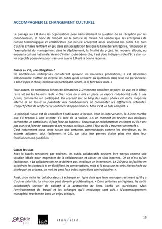  
ACCOMPAGNER	
  LE	
  CHANGEMENT	
  CULTUREL	
  
	
  
	
  
Le	
   passage	
   au	
   2.0	
   dans	
   les	
   organisations	
   pose	
   naturellement	
   la	
   question	
   de	
   sa	
   réception	
   par	
   les	
  
collaborateurs,	
   et	
   donc	
   de	
   l’impact	
   sur	
   la	
   culture	
   de	
   travail.	
   S’il	
   semble	
   que	
   les	
   entreprises	
   de	
  
culture	
   technologique	
   et	
   collaborative	
   par	
   nature	
   acceptent	
   assez	
   aisément	
   les	
   outils	
   2.0,	
   bien	
  
d’autres	
  critères	
  rentrent	
  en	
  jeu	
  dans	
  son	
  acceptation	
  tels	
  que	
  la	
  taille	
  de	
  l’entreprise,	
  l’impulsion	
  et	
  
l’exemplarité	
   du	
   management	
   dans	
   le	
   déploiement,	
   la	
   finalité	
   du	
   projet,	
   les	
   moyens	
   alloués,	
   ou	
  
encore	
  la	
  culture	
  nationale.	
  Avant	
  d’initier	
  toute	
  démarche,	
  il	
  est	
  donc	
  indispensable	
  d’être	
  clair	
  sur	
  
les	
  objectifs	
  poursuivis	
  pour	
  s’assurer	
  que	
  le	
  2.0	
  est	
  la	
  bonne	
  réponse.	
  
	
  
	
  
Passer	
  au	
  2.0,	
  une	
  obligation	
  ?	
  
De	
   nombreuses	
   entreprises	
   considèrent	
   qu’avec	
   les	
   nouvelles	
   générations,	
   il	
   est	
   désormais	
  
indispensable	
   d’offrir	
   en	
   interne	
   les	
   outils	
   qu’ils	
   utilisent	
   au	
   quotidien	
   dans	
   leur	
   vie	
   personnelle.	
  
«	
  On	
  n’a	
  pas	
  le	
  choix,	
  explique	
  un	
  participant.	
  Sinon,	
  ils	
  le	
  font	
  tous	
  seuls.	
  »	
  
	
  
Pour	
  autant,	
  de	
  nombreux	
  échecs	
  de	
  démarches	
  2.0	
  viennent	
  pondérer	
  ce	
  point	
  de	
  vue,	
  et	
  le	
  débat	
  
reste	
   vif	
   sur	
   les	
   besoins	
   réels.	
   «	
  Chez	
   nous	
   on	
   a	
   mis	
   en	
   place	
   un	
   espace	
   collaboratif	
   suite	
   à	
   une	
  
fusion,	
   commente	
   un	
   participant.	
   On	
   reprend	
   sur	
   ce	
   blog	
   des	
   sujets	
   phares	
   de	
   notre	
   magazine	
  
interne	
   et	
   on	
   laisse	
   la	
   possibilité	
   aux	
   collaborateurs	
   de	
   commenter	
   les	
   différentes	
   actualités.	
  
L’objectif	
  était	
  de	
  renforcer	
  le	
  sentiment	
  d’appartenance.	
  Mais	
  c'est	
  un	
  bide	
  complet.	
  »	
  
	
  
Le	
  principal	
  risque	
  est	
  de	
  considérer	
  l’outil	
  avant	
  le	
  besoin.	
  Pour	
  les	
  intervenants,	
  le	
  2.0	
  ne	
  marche	
  
que	
   s’il	
   répond	
   à	
   une	
   attente,	
   s’il	
   crée	
   de	
   la	
   valeur.	
   «	
  A	
   un	
   moment	
   on	
   revient	
   aux	
   basiques,	
  
commente	
  un	
  participant,	
  il	
  faut	
  faire	
  du	
  business.	
  Beaucoup	
  de	
  collaborateurs	
  estiment	
  qu’ils	
  n’ont	
  
pas	
  que	
  ça	
  à	
  faire	
  de	
  participer	
  à	
  des	
  réseaux	
  sociaux.	
  Donc	
  il	
  faut	
  qu’ils	
  y	
  trouvent	
  un	
  intérêt	
  ».	
  
C’est	
   notamment	
   pour	
   cette	
   raison	
   que	
   certaines	
   communautés	
   comme	
   les	
   chercheurs	
   ou	
   les	
  
experts	
   adoptent	
   plus	
   facilement	
   le	
   2.0,	
   car	
   cela	
   leur	
   permet	
   d’aller	
   plus	
   vite	
   dans	
   leur	
  
fonctionnement	
  quotidien.	
  
	
  
	
  
Casser	
  les	
  silos	
  
Avec	
   le	
   succès	
   rencontré	
   par	
   endroits,	
   les	
   outils	
   collaboratifs	
   peuvent	
   être	
   perçus	
   comme	
   une	
  
solution	
   idéale	
   pour	
   engendrer	
   de	
   la	
   collaboration	
   et	
   casser	
   les	
   silos	
   internes.	
   Or	
   ce	
   n’est	
   qu’un	
  
facilitateur.	
  «	
  La	
  collaboration	
  ne	
  se	
  décrète	
  pas,	
  explique	
  un	
  intervenant.	
  Le	
  2.0	
  peut	
  la	
  faciliter	
  en	
  
accélérant	
  les	
  contacts	
  et	
  en	
  fluidifiant	
  les	
  conversations,	
  mais	
  si	
  la	
  structure	
  est	
  très	
  hiérarchisée	
  ou	
  
drivée	
  par	
  les	
  process,	
  on	
  met	
  les	
  gens	
  face	
  à	
  des	
  injonctions	
  contradictoires	
  ».	
  
	
  
Ainsi,	
  si	
  on	
  incite	
  les	
  collaborateurs	
  à	
  échanger	
  en	
  ligne	
  alors	
  que	
  leurs	
  managers	
  estiment	
  qu’il	
  y	
  a	
  
d’autres	
   priorités,	
   la	
   situation	
   peut	
   devenir	
   problématique.	
   «	
  Dans	
   certaines	
   entreprises,	
   les	
   outils	
  
collaboratifs	
   servent	
   de	
   palliatif	
   à	
   la	
   destruction	
   de	
   liens,	
   confie	
   un	
   participant.	
   Mais	
  
l’environnement	
   de	
   travail	
   et	
   les	
   échanges	
   qu’il	
   encourage	
   sont	
   clés.	
  »	
   L’accompagnement	
  
managérial	
  représente	
  donc	
  un	
  enjeu	
  critique.	
  




                                                                                                                                                                          16
 