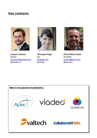  
Vos	
  contacts	
  




       Jacques	
  Froissant	
        Véronique	
  Frogé	
     Pierre-­‐Olivier	
  Carles	
  
       Altaïde	
                     i&e	
                    Stonfield	
  
       j.froissant@altaide.com	
     vfroge@i-­‐e.fr	
        pcarles@gmail.com	
  
       @Altaide_JF	
                 @vfroge	
                @pocarles	
  

	
  




       Merci à nos sponsors et partenaires :




                                                                                               18
 