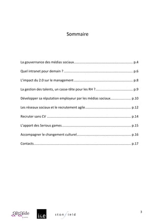  
                                                            	
  
                                                            	
  
                                                         Sommaire	
  
	
  
	
  
	
  
	
  
       	
  
       La	
  gouvernance	
  des	
  médias	
  sociaux............................................................... p.4	
  

       Quel	
  intranet	
  pour	
  demain	
  ? .......................................................................... p.6	
  

       L’impact	
  du	
  2.0	
  sur	
  le	
  management ............................................................... p.8	
  

       La	
  gestion	
  des	
  talents,	
  un	
  casse-­‐tête	
  pour	
  les	
  RH	
  ? ........................................ p.9	
  

       Développer	
  sa	
  réputation	
  employeur	
  par	
  les	
  médias	
  sociaux...................... p.10	
  

       Les	
  réseaux	
  sociaux	
  et	
  le	
  recrutement	
  agile................................................. p.12	
  

       Recruter	
  sans	
  CV	
  .......................................................................................... p.14	
  

       L’apport	
  des	
  Serious	
  games.......................................................................... p.15	
  

       Accompagner	
  le	
  changement	
  culturel.......................................................... p.16	
  

       Contacts........................................................................................................ p.17	
  

	
  
	
  




                                                                                                                                           3
 