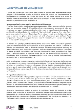 LA	
  GOUVERNANCE	
  DES	
  MEDIAS	
  SOCIAUX	
  
	
  
S'assurer	
  que	
  tout	
  est	
  bien	
  cadré	
  sur	
  les	
  plans	
  juridique	
  et	
  politique,	
  fixer	
  le	
  périmètre	
  des	
  débats	
  
autorisés	
   :	
   la	
   gouvernance	
   est	
   tout	
   à	
   la	
   fois	
   un	
   moyen	
   de	
   rassurer	
   tant	
   l'entreprise	
   que	
   les	
  
collaborateurs	
   sur	
   l'utilisation	
   que	
   chacune	
   des	
   parties	
   fera	
   des	
   médias	
   sociaux,	
   et	
   un	
   moyen	
   de	
  
favoriser	
  l'usage	
  de	
  ces	
  derniers.	
  Comme	
  le	
  notait	
  un	
  participant	
  :	
  «	
  Quand	
  potentiellement	
  tout	
  est	
  
possible,	
  le	
  collaborateur	
  ne	
  sait	
  pas	
  où	
  aller.	
  »	
  	
  
	
  
Le	
  temps	
  passé	
  sur	
  le	
  réseau	
  social	
  et	
  la	
  circulation	
  de	
  l'information	
  
C'est	
  l'une	
  des	
  principales	
  problématiques	
  posées	
  au	
  cours	
  des	
  débats	
  :	
  comment	
  valoriser	
  le	
  temps	
  
passé	
   sur	
   les	
   médias	
   sociaux	
   ?	
   Si	
   le	
   collaboratif	
   est	
   reconnu	
   comme	
   un	
   moyen	
   de	
   créer	
   une	
  
dynamique,	
   son	
   apport	
   possible	
   aux	
   objectifs	
   métiers	
   n'est	
   en	
   revanche	
   pas	
   toujours	
   perçu.	
   «	
  Le	
  
participatif,	
  le	
  collaboratif,	
  c'est	
  bien	
  gentil,	
  mais	
  il	
  faut	
  parler	
  tout	
  le	
  temps	
  :	
  or	
  l'on	
  a	
  autre	
  chose	
  à	
  
faire,	
   remarquait	
   un	
   intervenant.	
   D'autant	
   que	
   l'on	
   se	
   retrouve	
   ensuite	
   avec	
   des	
   informations	
   que	
  
nous	
   ne	
   savons	
   pas	
   gérer.	
  »	
   Une	
   situation	
   qui,	
   côté	
   collaborateur,	
   peut	
   d'ailleurs	
   freiner	
  
l'engagement	
  :	
  si	
  je	
  passe	
  du	
  temps	
  sur	
  le	
  réseau	
  social	
  de	
  l'entreprise,	
  ne	
  va-­‐t-­‐on	
  pas	
  me	
  reprocher	
  
de	
  ne	
  rien	
  avoir	
  fait	
  de	
  la	
  journée	
  ?	
  
	
  
De	
  manière	
  plus	
  spécifique,	
  cette	
  question	
  du	
  temps	
  passé	
  sur	
  les	
  médias	
  sociaux	
  était	
  également	
  
posée	
  par	
  une	
  entreprise	
  dont	
  les	
  collaborateurs	
  de	
  jeune	
  génération,	
  très	
  habitués	
  à	
  Facebook,	
  ne	
  
faisaient	
   pas	
   la	
   distinction	
   entre	
   ce	
   dernier	
   et	
   l'intranet.	
   «	
  Ils	
   finissaient	
   par	
   passer	
   beaucoup	
   de	
  
temps	
  sur	
  Facebook,	
  nous	
  l'avons	
  donc	
  supprimé	
  »,	
  indiquait	
  un	
  membre	
  de	
  l'entreprise.	
  Confrontée	
  
au	
   même	
   problème,	
   une	
   autre	
   société	
   avait	
   elle	
   aussi	
   empêché	
   l'accès	
   au	
   réseau	
   social	
   grand	
  
public	
  :	
  «	
  Mais	
  nous	
  sommes	
  en	
  train	
  de	
  le	
  rouvrir,	
  précisait	
  une	
  personne	
  de	
  cette	
  entreprise.	
  Si	
  un	
  
collaborateur	
  passe	
  du	
  temps	
  sur	
  Facebook	
  parce	
  qu'il	
  n'a	
  pas	
  envie	
  de	
  travailler,	
  lui	
  couper	
  l'accès	
  
ne	
  résoudra	
  rien.	
  Le	
  problème	
  est	
  ailleurs.	
  »	
  	
  
	
  
Autre	
  problématique	
  évoquée,	
  celle	
  de	
  la	
  circulation	
  de	
  l'information.	
  Si	
  le	
  partage	
  d'information	
  et	
  
de	
   connaissances	
   est	
   reconnu	
   comme	
   très	
   dynamisant	
   pour	
   l'entreprise,	
   faute	
   de	
   cadrage	
   il	
   peut	
  
constituer	
  un	
  inconvénient.	
  En	
  interne	
  :	
  «	
  Cela	
  va	
  des	
  fois	
  trop	
  vite	
  et	
  ce	
  n'est	
  pas	
  toujours	
  la	
  bonne	
  
personne	
  qui	
  du	
  coup	
  rattape	
  la	
  balle	
  »,	
  notait	
  un	
  participant.	
  Mais	
  aussi	
  en	
  cas	
  de	
  porosité	
  entre	
  
l'interne	
  et	
  l'externe,	
  avec	
  le	
  risque	
  de	
  livrer	
  des	
  informations	
  confidentielles,	
  notamment	
  là	
  encore	
  
sur	
  Facebook.	
  
	
  
L'e-­‐réputation	
  de	
  l'entreprise	
  
Le	
   second	
   thème	
   fort	
   des	
   débats	
   portait	
   sur	
   la	
   présence	
   volontaire	
   sur	
   les	
   médias	
   sociaux	
   externes.	
  
«	
  Chez	
   nous,	
   tout	
   le	
   monde	
   est	
   connecté,	
   que	
   ce	
   soit	
   sur	
   Viadeo,	
   Linkedin,	
   Facebook	
   ou	
   Twitter,	
  
racontait	
  un	
  intervenant.	
  Plus	
  qu'un	
  outil	
  de	
  communication,	
  c'est	
  un	
  outil	
  de	
  travail	
  en	
  termes	
  de	
  
présence.	
  »	
  Pour	
  encadrer	
  cette	
  dernière,	
  chaque	
  collaborateur	
  doit	
  insérer	
  dans	
  son	
  profil	
  un	
  texte	
  
standard	
  de	
  présentation	
  de	
  l'entreprise,	
  ce	
  qui	
  permet	
  de	
  véhiculer	
  un	
  message	
  unique	
  à	
  son	
  sujet.	
  
Mais	
  au-­‐delà,	
  le	
  collaborateur	
  est	
  libre	
  d'indiquer	
  les	
  informations	
  qu'il	
  souhaite.	
  
	
  
Lorsque	
   les	
   collaborateurs	
   portent	
   le	
   discours	
   de	
   l'entreprise,	
   celui-­‐ci	
   est	
   crédibilisé.	
   C'est	
   par	
  
exemple	
   le	
   cas	
   en	
   matière	
   de	
   recrutement,	
   à	
   travers	
   le	
   dialogue	
   entre	
   les	
   candidats	
   potentiels	
   et	
  
des	
   membres	
   de	
   l'entreprise.	
   «	
  Nous	
   travaillons	
   sur	
   une	
   charte	
   d'utilisation	
   qui	
   vise	
   à	
   inciter	
   à	
   cette	
  
prise	
   de	
   parole	
   des	
   collaborateurs,	
   indiquait	
   le	
   représentant	
   d'une	
   entreprise.	
   En	
   revanche,	
   il	
   ne	
  
s'agit	
  pas	
  de	
  cadrer,	
  car	
  nous	
  avons	
  confiance	
  dans	
  les	
  collaborateurs.	
  »	
  
	
  


                                                                                                                                                                      4
 