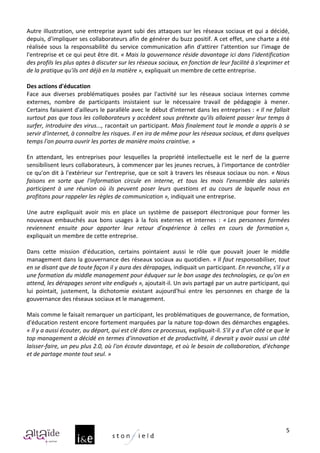 Autre	
   illustration,	
   une	
   entreprise	
   ayant	
   subi	
   des	
   attaques	
   sur	
   les	
   réseaux	
   sociaux	
   et	
   qui	
   a	
   décidé,	
  
depuis,	
  d'impliquer	
  ses	
  collaborateurs	
  afin	
  de	
  générer	
  du	
  buzz	
  positif.	
  A	
  cet	
  effet,	
  une	
  charte	
  a	
  été	
  
réalisée	
   sous	
   la	
   responsabilité	
   du	
   service	
   communication	
   afin	
   d'attirer	
   l'attention	
   sur	
   l'image	
   de	
  
l'entreprise	
  et	
  ce	
  qui	
  peut	
  être	
  dit.	
  «	
  Mais	
  la	
  gouvernance	
  réside	
  davantage	
  ici	
  dans	
  l'identification	
  
des	
  profils	
  les	
  plus	
  aptes	
  à	
  discuter	
  sur	
  les	
  réseaux	
  sociaux,	
  en	
  fonction	
  de	
  leur	
  facilité	
  à	
  s'exprimer	
  et	
  
de	
  la	
  pratique	
  qu'ils	
  ont	
  déjà	
  en	
  la	
  matière	
  »,	
  expliquait	
  un	
  membre	
  de	
  cette	
  entreprise.	
  	
  
	
  
Des	
  actions	
  d'éducation	
  
Face	
   aux	
   diverses	
   problématiques	
   posées	
   par	
   l'activité	
   sur	
   les	
   réseaux	
   sociaux	
   internes	
   comme	
  
externes,	
   nombre	
   de	
   participants	
   insistaient	
   sur	
   le	
   nécessaire	
   travail	
   de	
   pédagogie	
   à	
   mener.	
  
Certains	
  faisaient	
  d'ailleurs	
  le	
  parallèle	
  avec	
  le	
  début	
  d'internet	
  dans	
  les	
  entreprises	
  :	
  «	
  Il	
  ne	
  fallait	
  
surtout	
  pas	
  que	
  tous	
  les	
  collaborateurs	
  y	
  accèdent	
  sous	
  prétexte	
  qu'ils	
  allaient	
  passer	
  leur	
  temps	
  à	
  
surfer,	
  introduire	
  des	
  virus...,	
  racontait	
  un	
  participant.	
  Mais	
  finalement	
  tout	
  le	
  monde	
  a	
  appris	
  à	
  se	
  
servir	
  d'internet,	
  à	
  connaître	
  les	
  risques.	
  Il	
  en	
  ira	
  de	
  même	
  pour	
  les	
  réseaux	
  sociaux,	
  et	
  dans	
  quelques	
  
temps	
  l'on	
  pourra	
  ouvrir	
  les	
  portes	
  de	
  manière	
  moins	
  craintive.	
  »	
  
	
  
En	
   attendant,	
   les	
   entreprises	
   pour	
   lesquelles	
   la	
   propriété	
   intellectuelle	
   est	
   le	
   nerf	
   de	
   la	
   guerre	
  
sensibilisent	
  leurs	
  collaborateurs,	
  à	
  commencer	
  par	
  les	
  jeunes	
  recrues,	
  à	
  l'importance	
  de	
  contrôler	
  
ce	
  qu'on	
  dit	
  à	
  l'extérieur	
  sur	
  l'entreprise,	
  que	
  ce	
  soit	
  à	
  travers	
  les	
  réseaux	
  sociaux	
  ou	
  non.	
  «	
  Nous	
  
faisons	
   en	
   sorte	
   que	
   l'information	
   circule	
   en	
   interne,	
   et	
   tous	
   les	
   mois	
   l'ensemble	
   des	
   salariés	
  
participent	
   à	
   une	
   réunion	
   où	
   ils	
   peuvent	
   poser	
   leurs	
   questions	
   et	
   au	
   cours	
   de	
   laquelle	
   nous	
   en	
  
profitons	
  pour	
  rappeler	
  les	
  règles	
  de	
  communication	
  »,	
  indiquait	
  une	
  entreprise.	
  	
  
	
  
Une	
   autre	
   expliquait	
   avoir	
   mis	
   en	
   place	
   un	
   système	
   de	
   passeport	
   électronique	
   pour	
   former	
   les	
  
nouveaux	
   embauchés	
   aux	
   bons	
   usages	
   à	
   la	
   fois	
   externes	
   et	
   internes	
   :	
   «	
  Les	
   personnes	
   formées	
  
reviennent	
   ensuite	
   pour	
   apporter	
   leur	
   retour	
   d'expérience	
   à	
   celles	
   en	
   cours	
   de	
   formation	
  »,	
  
expliquait	
  un	
  membre	
  de	
  cette	
  entreprise.	
  
	
  
Dans	
   cette	
   mission	
   d'éducation,	
   certains	
   pointaient	
   aussi	
   le	
   rôle	
   que	
   pouvait	
   jouer	
   le	
   middle	
  
management	
  dans	
  la	
  gouvernance	
  des	
  réseaux	
  sociaux	
  au	
  quotidien.	
  «	
  Il	
  faut	
  responsabiliser,	
  tout	
  
en	
  se	
  disant	
  que	
  de	
  toute	
  façon	
  il	
  y	
  aura	
  des	
  dérapages,	
  indiquait	
  un	
  participant.	
  En	
  revanche,	
  s'il	
  y	
  a	
  
une	
   formation	
   du	
   middle	
   management	
   pour	
   éduquer	
   sur	
   le	
   bon	
   usage	
   des	
   technologies,	
   ce	
   qu'on	
   en	
  
attend,	
  les	
  dérapages	
  seront	
  vite	
  endigués	
  »,	
  ajoutait-­‐il.	
  Un	
  avis	
  partagé	
  par	
  un	
  autre	
  participant,	
  qui	
  
lui	
   pointait,	
   justement,	
   la	
   dichotomie	
   existant	
   aujourd'hui	
   entre	
   les	
   personnes	
   en	
   charge	
   de	
   la	
  
gouvernance	
  des	
  réseaux	
  sociaux	
  et	
  le	
  management.	
  
	
  
Mais	
  comme	
  le	
  faisait	
  remarquer	
  un	
  participant,	
  les	
  problématiques	
  de	
  gouvernance,	
  de	
  formation,	
  
d'éducation	
  restent	
  encore	
  fortement	
  marquées	
  par	
  la	
  nature	
  top-­‐down	
  des	
  démarches	
  engagées.	
  
«	
  Il	
  y	
  a	
  aussi	
  écouter,	
  au	
  départ,	
  qui	
  est	
  clé	
  dans	
  ce	
  processus,	
  expliquait-­‐il.	
  S'il	
  y	
  a	
  d'un	
  côté	
  ce	
  que	
  le	
  
top	
  management	
  a	
  décidé	
  en	
  termes	
  d'innovation	
  et	
  de	
  productivité,	
  il	
  devrait	
  y	
  avoir	
  aussi	
  un	
  côté	
  
laisser-­‐faire,	
  un	
  peu	
  plus	
  2.0,	
  où	
  l'on	
  écoute	
  davantage,	
  et	
  où	
  le	
  besoin	
  de	
  collaboration,	
  d'échange	
  
et	
  de	
  partage	
  monte	
  tout	
  seul.	
  »	
  




                                                                                                                                                                                 5
 