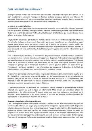 QUEL	
  INTRANET	
  POUR	
  DEMAIN	
  ?	
  
	
  
A	
   l'origine	
   simple	
   vecteur	
   de	
   l'information	
   descendante,	
   l'intranet	
   s'est	
   depuis	
   bien	
   enrichi	
   sur	
   le	
  
plan	
   fonctionnel	
   :	
   soit	
   dans	
   l'optique	
   de	
   faciliter	
   certains	
   processus	
   comme	
   ceux	
   liés	
   aux	
   RH	
  
(demande	
  de	
  congès,	
  etc.),	
  soit	
  comme	
  outil	
  de	
  travail,	
  en	
  constituant	
  un	
  point	
  d'accès	
  unique	
  aux	
  
applications	
  de	
  l'entreprise	
  et	
  aux	
  documents	
  métier	
  de	
  références.	
  
	
  
La	
  voie	
  de	
  la	
  personnalisation	
  
Une	
  première	
  piste	
  d'évolution	
  des	
  intranets	
  est	
  de	
  les	
  rendre	
  personnalisables.	
  Bien	
  qu'apparue	
  il	
  
y	
  a	
  une	
  quinzaine	
  d'années,	
  cette	
  possibilité	
  a	
  retrouvé	
  une	
  nouvelle	
  jeunesse	
  avec	
  la	
  thématique	
  
du	
   2.0	
   et	
   la	
   volonté	
   de	
   recentrer	
   l'intranet	
   sur	
   l'utilisateur.	
   Une	
   tendance	
   qui	
   conduit	
   à	
   aussi	
   mieux	
  
refléter	
  la	
  structure	
  de	
  l'entreprise.	
  
	
  
«	
  Il	
   faut	
   éviter	
   les	
   usines	
   à	
   gaz	
   où	
   tout	
   le	
   monde	
   a	
   accès	
   à	
   tout	
   et	
   où	
   l'on	
   trouve	
   difficilement	
   ce	
   que	
  
l’on	
   cherche,	
   indique	
   un	
   intervenant.	
   Pour	
   notre	
   part,	
   nous	
   travaillons	
   à	
   un	
   intranet	
   dans	
   lequel	
  
chaque	
   département	
   aura	
   son	
   propre	
   espace,	
   où	
   il	
   pourra	
   se	
   présenter,	
   rendre	
   visible	
   son	
  
organigramme,	
  et	
  disposer	
  d'une	
  section	
  axée	
  sur	
  l’échange	
  d’informations	
  et	
  le	
  travail.	
  Quant	
  à	
  la	
  
page	
  d’accueil,	
  elle	
  sera	
  réellement	
  2.0	
  :	
  l'utilisateur	
  pourra	
  y	
  faire	
  remonter	
  les	
  informations	
  qu’il	
  
souhaite.	
  »	
  
	
  
Sous	
   sa	
   forme	
   la	
   plus	
   extrême,	
   ce	
   mouvement	
   de	
   personnalisation	
   pourrait	
   d'ailleurs	
   conduire	
   à	
  
une	
  transformation	
  radicale.	
  Abandonnant	
  l'apparence	
  du	
  portail,	
  l'intranet	
  serait	
  alors	
  semblable	
  à	
  
une	
  page	
  Facebook	
  d’entreprise,	
  avec	
  un	
  mur	
  où	
  l'information	
  à	
  laquelle	
  l'utilisateur	
  s'est	
  abonné	
  
arrive,	
   et	
   la	
   possibilité	
   d'accéder	
   aux	
   applications	
   de	
   son	
   choix.	
   Autre	
   piste,	
   l'intranet	
   pourrait	
  
s'inspirer	
   du	
   principe	
   et	
   de	
   l’interface	
   de	
   l'iPhone.	
   Chacun	
   pourrait	
   choisir	
   les	
   applications	
   qui	
  
l’intéressent	
   :	
   certaines	
   standards	
   –	
   les	
   informations	
   du	
   groupe,	
   de	
   la	
   branche,	
   de	
   la	
   filiale	
   du	
  
collaborateur	
  –,	
  puis	
  celles	
  créées	
  par	
  les	
  différentes	
  entités	
  du	
  groupe.	
  	
  
	
  
Parce	
  qu'elle	
  permet	
  de	
  coller	
  aux	
  besoins	
  propres	
  de	
  l'utilisateur,	
  d'inscrire	
  l'intranet	
  au	
  plus	
  près	
  
de	
  	
  l'activité	
  de	
  ce	
  dernier	
  en	
  lui	
  servant	
  à	
  réaliser	
  ses	
  tâches	
  quotidiennes,	
  la	
  personnalisation	
  est	
  
d'ailleurs	
   perçue	
   par	
   certains	
   comme	
   un	
   véritable	
   facteur	
   d'adoption.	
   «	
  Le	
   déploiement	
   d’un	
  
intranet	
   ne	
   doit	
   pas	
   constituer	
   une	
   couche	
   supplémentaire	
   de	
   travail,	
   note	
   ainsi	
   un	
   participant.	
  
Sinon	
  cela	
  augmente	
  grandement	
  les	
  risques	
  d’échec.	
  »	
  
	
  
La	
   personnalisation	
   ne	
   fait	
   toutefois	
   pas	
   l'unanimité.	
   «	
  Nous	
   sommes	
   en	
   pleine	
   refonte	
   de	
   notre	
  
intranet	
   pour	
   passer	
   au	
   2.0,	
   indique	
   un	
   intervenant.	
   Mais	
   laisser	
   les	
   utilisateurs	
   choisir	
   les	
  
applications	
   et	
   les	
   informations	
   qu’ils	
   jugent	
   utiles	
   pour	
   eux	
   n’est	
   clairement	
   pas	
   l’envie	
   de	
   la	
  
direction.	
   Nous	
   aboutirons	
   à	
   des	
   zones	
   métiers	
   à	
   qui	
   l'on	
   va	
   imposer	
   automatiquement	
   des	
  
applications,	
  et	
  les	
  utilisateurs	
  n’auront	
  pas	
  le	
  choix.	
  »	
  
	
  
Un	
  espace	
  de	
  collaboration	
  interne	
  étendu	
  	
  
C'est	
  l'autre	
  grande	
  piste	
  d'évolution	
  de	
  l'intranet,	
  il	
  devient	
  un	
  lieu	
  de	
  travail	
  collaboratif	
  pour	
  des	
  
communautés	
  internes.	
  Un	
  usage	
  qui	
  passe	
  en	
  premier	
  lieu	
  par	
  les	
  espaces	
  collaboratifs	
  de	
  grandes	
  
solutions	
   de	
   portail.	
   Comme	
   dans	
   cette	
   entreprise	
   où	
   l'usage	
   du	
   wiki	
   était	
   très	
   développé	
   dans	
   une	
  
optique	
  de	
  partage,	
  mais	
  où	
  il	
  n'y	
  avait	
  pas	
  de	
  centralisation	
  des	
  échanges,	
  chaque	
  site	
  ayant	
  ses	
  
propres	
  outils.	
  «	
  Nous	
  avons	
  donc	
  déployé	
  un	
  intranet	
  unique,	
  et	
  par	
  exemple	
  créé	
  des	
  sections	
  pour	
  
que	
  les	
  commerciaux	
  partagent	
  les	
  contrats	
  qu’ils	
  gagnent,	
  explique	
  un	
  responsable	
  de	
  l'entreprise.	
  
Pour	
  nous,	
  le	
  partage	
  de	
  l’information	
  apporte	
  de	
  la	
  valeur.	
  Auparavant,	
  les	
  commerciaux	
  en	
  France	
  


                                                                                                                                                                                               6
 