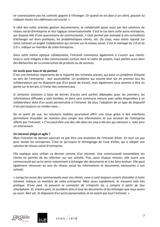 ne	
  connaissaient	
  pas	
  les	
  contrats	
  gagnés	
  à	
  l'étranger.	
  Or	
  quand	
  on	
  est	
  face	
  à	
  un	
  client,	
  pouvoir	
  lui	
  
indiquer	
  toutes	
  nos	
  références	
  est	
  crucial.	
  »	
  
	
  
A	
   côté	
   des	
   outils	
   orientés	
   gestion	
   documentaire,	
   le	
   collaboratif	
   passe	
   aussi	
   par	
   des	
   solutions	
   de	
  
réseau	
  social	
  d'entreprise	
  et	
  leur	
  logique	
  conversationnelle.	
  C'est	
  le	
  cas	
  dans	
  cette	
  autre	
  entreprise,	
  
qui	
  dispose	
  elle	
  d'une	
  quarantaine	
  de	
  communautés.	
  «	
  Cela	
  permet	
  par	
  exemple	
  à	
  nos	
  consultants	
  
d'échanger	
   sur	
   leurs	
   pratiques,	
   les	
   problématiques	
   clients,	
   etc.	
   Du	
   coup,	
   nous	
   avons	
   rajouté	
   sur	
  
notre	
   intranet	
   un	
   onglet	
   Collaboration	
   qui	
   renvoie	
   sur	
   le	
   réseau	
   social.	
   C'est	
   le	
   mariage	
   du	
   1.0	
   et	
   du	
  
2.0	
  »,	
  indique	
  un	
  membre	
  de	
  cette	
  entreprise.	
  
	
  
Dans	
   cette	
   même	
   optique	
   collaborative,	
   l'intranet	
   commence	
   également	
   à	
   s'ouvrir	
   aux	
   clients.	
  
Ceux-­‐ci	
  sont	
  intégrés	
  à	
  des	
  communautés	
  surtout	
  dans	
  le	
  cadre	
  de	
  projets,	
  mais	
  parfois	
  aussi	
  dans	
  
des	
  démarches	
  de	
  co-­‐construction	
  de	
  produits	
  ou	
  de	
  services.	
  
	
  
Un	
  accès	
  pour	
  tous	
  et	
  de	
  partout	
  
C'est	
   une	
   limitation	
   importante	
   de	
   la	
   majorité	
   des	
   intranets	
   actuels,	
   qui	
   pose	
   un	
   problème	
   d'équité	
  
au	
   sein	
   de	
   l'entreprise	
   :	
   leur	
   accessibilité.	
   Un	
   problème	
   qui	
   touche	
   bien	
   sûr	
   en	
   premier	
   lieu	
   les	
  
collaborateurs	
  qui	
  ne	
  disposent	
  pas	
  d'un	
  poste	
  de	
  travail,	
  mais	
  également	
  ceux	
  amenés	
  à	
  être	
  en	
  
partie	
  sur	
  le	
  terrain,	
  à	
  l'instar	
  des	
  commerciaux.	
  
	
  
Si	
   certaines	
   solutions	
   à	
   base	
   de	
   bornes	
   d'accès	
   sont	
   parfois	
   déployées	
   pour	
   les	
   premiers,	
   les	
  
informations	
  diffusées	
  y	
  sont	
  limitées,	
  et	
  donc	
  sans	
  commune	
  mesure	
  avec	
  celles	
  disponibles	
  à	
  un	
  
collaborateur	
  doté	
  d'un	
  accès	
  personnalisé	
  à	
  l’intranet.	
  De	
  plus,	
  l'adoption	
  de	
  ce	
  type	
  de	
  dispositif	
  
n'est	
  pas	
  toujours	
  au	
  rendez-­‐vous...	
  
	
  
De	
   ce	
   point	
   de	
   vue,	
   les	
   solutions	
   mobiles	
   pourraient	
   offrir	
   une	
   issue	
   grâce	
   à	
   des	
   interfaces	
  
permettant	
   d'accéder	
   de	
   manière	
   plus	
   simple	
   aux	
   informations	
   et	
   aux	
   services	
   de	
   l'entreprise	
  
offerts	
   par	
   l'intranet.	
   «	
  C’est	
   peut-­‐être	
   une	
   des	
   clés	
   dans	
   les	
   cinq	
   à	
   dix	
   ans	
   qui	
   viennent	
  »,	
   note	
   ainsi	
  
un	
  intervenant.	
  
	
  
Un	
  intranet	
  allégé	
  et	
  agile	
  ?	
  
Mais	
   l'intranet	
   de	
   demain	
   pourrait	
   ne	
   pas	
   être	
   une	
   évolution	
   de	
   l'intranet	
   d'hier.	
   En	
   tout	
   cas	
   pas	
  
pour	
   toutes	
   les	
   entreprises.	
   C'est	
   ce	
   qu'inspire	
   le	
   témoignage	
   de	
   l'une	
   d'elles,	
   qui	
   a	
   adopté	
   une	
  
solution	
  de	
  réseau	
  social	
  d'entreprise.	
  
	
  
Elle	
   explique	
   ainsi	
   utiliser	
   ce	
   dernier	
   comme	
   d'un	
   intranet.	
   Une	
   communauté	
   rassemblant	
   ses	
  
clients	
   lui	
   permet	
   de	
   les	
   informer	
   sur	
   son	
   activité.	
   Puis,	
   pour	
   chaque	
   mission,	
   elle	
   ouvre	
   une	
  
communauté	
  qui	
  va	
  lui	
  servir	
  notamment	
  à	
  échanger	
  des	
  documents	
  et	
  à	
  les	
  faire	
  évoluer.	
  Elle	
  peut	
  
également	
   retrouver	
   au	
   sein	
   du	
   réseau	
   social	
   les	
   informations	
   et	
   documents	
   nécessaires	
   à	
   son	
  
activité.	
  
	
  
«	
  Lorsqu’on	
  ouvre	
  des	
  communautés	
  avec	
  nos	
  clients,	
  ceux-­‐ci	
  sont	
  toujours	
  surpris	
  d'accéder	
  à	
  notre	
  
intranet,	
   indique	
   un	
   membre	
   de	
   cette	
   entreprise.	
   Mais	
   assez	
   rapidement,	
   ils	
   trouvent	
   cela	
   très	
  
pratique.	
   D'une	
   part,	
   ils	
   peuvent	
   se	
   connecter	
   de	
   n’importe	
   où,	
   y	
   compris	
   à	
   partir	
   de	
   leur	
  
smartphone.	
  Et,	
  d'autre	
  part,	
  ils	
  accèdent	
  ainsi	
  à	
  tous	
  les	
  documents	
  et	
  les	
  échanges	
  que	
  nous	
  avons	
  
pu	
  avoir.	
  Bien	
  sûr,	
  ils	
  disposent	
  d'un	
  accès	
  personnalisé,	
  et	
  ne	
  voient	
  pas	
  tout	
  l’intranet.	
  »	
  
	
  
	
  
	
  

                                                                                                                                                                                     7
 