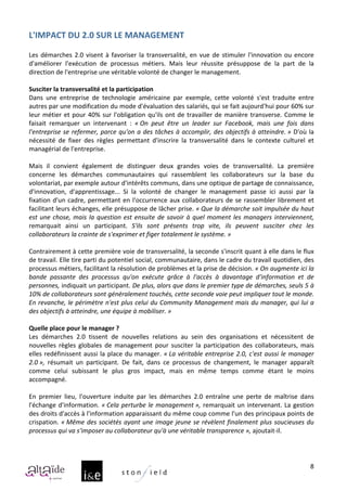L'IMPACT	
  DU	
  2.0	
  SUR	
  LE	
  MANAGEMENT	
  
	
  
Les	
   démarches	
   2.0	
   visent	
   à	
   favoriser	
   la	
   transversalité,	
   en	
   vue	
   de	
   stimuler	
   l'innovation	
   ou	
   encore	
  
d'améliorer	
   l'exécution	
   de	
   processus	
   métiers.	
   Mais	
   leur	
   réussite	
   présuppose	
   de	
   la	
   part	
   de	
   la	
  
direction	
  de	
  l'entreprise	
  une	
  véritable	
  volonté	
  de	
  changer	
  le	
  management.	
  
	
  
Susciter	
  la	
  transversalité	
  et	
  la	
  participation	
  
Dans	
   une	
   entreprise	
   de	
   technologie	
   américaine	
   par	
   exemple,	
   cette	
   volonté	
   s'est	
   traduite	
   entre	
  
autres	
   par	
   une	
   modification	
   du	
   mode	
   d'évaluation	
   des	
   salariés,	
   qui	
   se	
   fait	
   aujourd'hui	
   pour	
   60%	
   sur	
  
leur	
   métier	
   et	
   pour	
   40%	
   sur	
   l'obligation	
   qu'ils	
   ont	
   de	
   travailler	
   de	
   manière	
   transverse.	
   Comme	
   le	
  
faisait	
   remarquer	
   un	
   intervenant	
   :	
   «	
  On	
   peut	
   être	
   un	
   leader	
   sur	
   Facebook,	
   mais	
   une	
   fois	
   dans	
  
l'entreprise	
   se	
   refermer,	
   parce	
   qu'on	
   a	
   des	
   tâches	
   à	
   accomplir,	
   des	
   objectifs	
   à	
   atteindre.	
  »	
   D'où	
   la	
  
nécessité	
   de	
   fixer	
   des	
   règles	
   permettant	
   d'inscrire	
   la	
   transversalité	
   dans	
   le	
   contexte	
   culturel	
   et	
  
managérial	
  de	
  l'entreprise.	
  
	
  
Mais	
   il	
   convient	
   également	
   de	
   distinguer	
   deux	
   grandes	
   voies	
   de	
   transversalité.	
   La	
   première	
  
concerne	
   les	
   démarches	
   communautaires	
   qui	
   rassemblent	
   les	
   collaborateurs	
   sur	
   la	
   base	
   du	
  
volontariat,	
  par	
  exemple	
  autour	
  d'intérêts	
  communs,	
  dans	
  une	
  optique	
  de	
  partage	
  de	
  connaissance,	
  
d'innovation,	
   d'apprentissage...	
   Si	
   la	
   volonté	
   de	
   changer	
   le	
   management	
   passe	
   ici	
   aussi	
   par	
   la	
  
fixation	
   d'un	
   cadre,	
   permettant	
   en	
   l'occurrence	
   aux	
   collaborateurs	
   de	
   se	
   rassembler	
   librement	
   et	
  
facilitant	
  leurs	
  échanges,	
  elle	
  présuppose	
  de	
  lâcher	
  prise.	
  «	
  Que	
  la	
  démarche	
  soit	
  impulsée	
  du	
  haut	
  
est	
   une	
   chose,	
   mais	
   la	
   question	
   est	
   ensuite	
   de	
   savoir	
   à	
   quel	
   moment	
   les	
   managers	
   interviennent,	
  
remarquait	
   ainsi	
   un	
   participant.	
   S'ils	
   sont	
   présents	
   trop	
   vite,	
   ils	
   peuvent	
   susciter	
   chez	
   les	
  
collaborateurs	
  la	
  crainte	
  de	
  s'exprimer	
  et	
  figer	
  totalement	
  le	
  système.	
  »	
  
	
  
Contrairement	
  à	
  cette	
  première	
  voie	
  de	
  transversalité,	
  la	
  seconde	
  s'inscrit	
  quant	
  à	
  elle	
  dans	
  le	
  flux	
  
de	
   travail.	
   Elle	
   tire	
   parti	
   du	
   potentiel	
   social,	
   communautaire,	
   dans	
   le	
   cadre	
   du	
   travail	
   quotidien,	
   des	
  
processus	
  métiers,	
  facilitant	
  la	
  résolution	
  de	
  problèmes	
  et	
  la	
  prise	
  de	
  décision.	
  «	
  On	
  augmente	
  ici	
  la	
  
bande	
   passante	
   des	
   processus	
   qu'on	
   exécute	
   grâce	
   à	
   l'accès	
   à	
   davantage	
   d'information	
   et	
   de	
  
personnes,	
   indiquait	
   un	
   participant.	
   De	
   plus,	
   alors	
   que	
   dans	
   le	
   premier	
   type	
   de	
   démarches,	
   seuls	
   5	
   à	
  
10%	
  de	
  collaborateurs	
  sont	
  généralement	
  touchés,	
  cette	
  seconde	
  voie	
  peut	
  impliquer	
  tout	
  le	
  monde.	
  
En	
  revanche,	
  le	
  périmètre	
  n'est	
  plus	
  celui	
  du	
  Community	
  Management	
  mais	
  du	
  manager,	
  qui	
  lui	
  a	
  
des	
  objectifs	
  à	
  atteindre,	
  une	
  équipe	
  à	
  mobiliser.	
  »	
  
	
  
Quelle	
  place	
  pour	
  le	
  manager	
  ?	
  
Les	
   démarches	
   2.0	
   tissent	
   de	
   nouvelles	
   relations	
   au	
   sein	
   des	
   organisations	
   et	
   nécessitent	
   de	
  
nouvelles	
   règles	
   globales	
   de	
   management	
   pour	
   susciter	
   la	
   participation	
   des	
   collaborateurs,	
   mais	
  
elles	
   redéfinissent	
   aussi	
   la	
   place	
   du	
   manager.	
   «	
  La	
   véritable	
   entreprise	
   2.0,	
   c'est	
   aussi	
   le	
   manager	
  
2.0	
  »,	
   résumait	
   un	
   participant.	
   De	
   fait,	
   dans	
   ce	
   processus	
   de	
   changement,	
   le	
   manager	
   apparaît	
  
comme	
   celui	
   subissant	
   le	
   plus	
   gros	
   impact,	
   mais	
   en	
   même	
   temps	
   comme	
   étant	
   le	
   moins	
  
accompagné.	
  
	
  
En	
   premier	
   lieu,	
   l'ouverture	
   induite	
   par	
   les	
   démarches	
   2.0	
   entraîne	
   une	
   perte	
   de	
   maîtrise	
   dans	
  
l'échange	
   d'information.	
   «	
  Cela	
   perturbe	
   le	
   management	
  »,	
   remarquait	
   un	
   intervenant.	
   La	
   gestion	
  
des	
   droits	
   d'accès	
   à	
   l'information	
   apparaissant	
   du	
   même	
   coup	
   comme	
   l'un	
   des	
   principaux	
   points	
   de	
  
crispation.	
   «	
  Même	
   des	
   sociétés	
   ayant	
   une	
   image	
   jeune	
   se	
   révèlent	
   finalement	
   plus	
   soucieuses	
   du	
  
processus	
  qui	
  va	
  s'imposer	
  au	
  collaborateur	
  qu'à	
  une	
  véritable	
  transparence	
  »,	
  ajoutait-­‐il.	
  	
  
	
  


                                                                                                                                                                    8
 