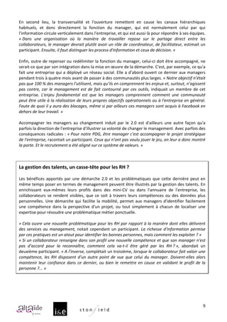 En	
   second	
   lieu,	
   la	
   transversalité	
   et	
   l'ouverture	
   remettent	
   en	
   cause	
   les	
   canaux	
   hiérarchiques	
  
habituels,	
   et	
   donc	
   directement	
   la	
   fonction	
   du	
   manager,	
   qui	
   est	
   normalement	
   celui	
   par	
   qui	
  
l'information	
  circule	
  verticalement	
  dans	
  l'entreprise,	
  et	
  qui	
  est	
  aussi	
  là	
  pour	
  répondre	
  à	
  ses	
  équipes.	
  
«	
  Dans	
   une	
   organisation	
   où	
   la	
   manière	
   de	
   travailler	
   repose	
   sur	
   le	
   partage	
   direct	
   entre	
   les	
  
collaborateurs,	
  le	
  manager	
  devrait	
  plutôt	
  avoir	
  un	
  rôle	
  de	
  coordinateur,	
  de	
  facilitateur,	
  estimait	
  un	
  
participant.	
  Ensuite,	
  il	
  faut	
  distinguer	
  les	
  process	
  d'information	
  et	
  ceux	
  de	
  décision.	
  »	
  
	
  
Enfin,	
  outre	
  de	
  repenser	
  ou	
  redélimiter	
  la	
  fonction	
  du	
  manager,	
  celui-­‐ci	
  doit	
  être	
  accompagné,	
  ne	
  
serait-­‐ce	
  que	
  par	
  son	
  intégration	
  dans	
  la	
  mise	
  en	
  œuvre	
  de	
  la	
  démarche.	
  C'est,	
  par	
  exemple,	
  ce	
  qu'a	
  
fait	
  une	
  entreprise	
  qui	
  a	
  déployé	
  un	
  réseau	
  social.	
  Elle	
  a	
  d’abord	
  ouvert	
  ce	
  dernier	
  aux	
  managers	
  
pendant	
  trois	
  à	
  quatre	
  mois	
  avant	
  de	
  passer	
  à	
  des	
  communautés	
  plus	
  larges.	
  «	
  Notre	
  objectif	
  n’était	
  
pas	
  que	
  100	
  %	
  des	
  managers	
  l’utilisent,	
  mais	
  qu’ils	
  en	
  comprennent	
  les	
  enjeux	
  et,	
  surtout,	
  n’agissent	
  
pas	
   contre,	
   car	
   le	
   management	
   est	
   de	
   fait	
   contourné	
   par	
   ces	
   outils,	
   indiquait	
   un	
   membre	
   de	
   cet	
  
entreprise.	
   L'enjeu	
   fondamental	
   est	
   que	
   les	
   managers	
   comprennent	
   comment	
   une	
   communauté	
  
peut	
  être	
  utile	
  à	
  la	
  réalisation	
  de	
  leurs	
  propres	
  objectifs	
  opérationnels	
  ou	
  à	
  l'entreprise	
  en	
  général.	
  
Faute	
  de	
  quoi	
  il	
  y	
  aura	
  des	
  blocages,	
  même	
  si	
  par	
  ailleurs	
  ces	
  managers	
  sont	
  acquis	
  à	
  Facebook	
  en	
  
dehors	
  de	
  leur	
  travail.	
  »	
  	
  
	
  
Accompagner	
   les	
   managers	
   au	
   changement	
   induit	
   par	
   le	
   2.0	
   est	
   d'ailleurs	
   une	
   autre	
   façon	
   qu'a	
  
parfois	
  la	
  direction	
  de	
  l’entreprise	
  d'illustrer	
  sa	
  volonté	
  de	
  changer	
  le	
  management.	
  Avec	
  parfois	
  des	
  
conséquences	
  radicales	
  :	
  «	
  Pour	
  notre	
  PDG,	
  être	
  manager	
  c'est	
  accompagner	
  le	
  projet	
  stratégique	
  
de	
  l'entreprise,	
  racontait	
  un	
  participant.	
  Ceux	
  qui	
  n'ont	
  pas	
  voulu	
  jouer	
  le	
  jeu,	
  on	
  leur	
  a	
  donc	
  montré	
  
la	
  porte.	
  Et	
  le	
  recrutement	
  a	
  été	
  aligné	
  sur	
  ce	
  système	
  de	
  valeurs.	
  »	
  
	
  
	
  
La	
  gestion	
  des	
  talents,	
  un	
  casse-­‐tête	
  pour	
  les	
  RH	
  ?	
  
	
  
Les	
   bénéfices	
   apportés	
   par	
   une	
   démarche	
   2.0	
   et	
   les	
   problématiques	
   que	
   cette	
   dernière	
   peut	
   en	
  
même	
  temps	
  poser	
  en	
  termes	
  de	
  management	
  peuvent	
  être	
  illustrés	
  par	
  la	
  gestion	
  des	
  talents.	
  En	
  
enrichissant	
   eux-­‐mêmes	
   leurs	
   profils	
   dans	
   des	
   mini-­‐CV	
   ou	
   dans	
   l'annuaire	
   de	
   l'entreprise,	
   les	
  
collaborateurs	
   se	
   rendent	
   visibles,	
   que	
   ce	
   soit	
   à	
   travers	
   leurs	
   compétences	
   ou	
   des	
   données	
   plus	
  
personnelles.	
   Une	
   démarche	
   qui	
   facilite	
   la	
   mobilité,	
   permet	
   aux	
   managers	
   d'identifier	
   facilement	
  
une	
   compétence	
   dans	
   la	
   perspective	
   d'un	
   projet,	
   ou	
   tout	
   simplement	
   à	
   chacun	
   de	
   localiser	
   une	
  
expertise	
  pour	
  résoudre	
  une	
  problématique	
  métier	
  ponctuelle.	
  
	
  
«	
  Cela	
  ouvre	
  une	
  nouvelle	
  problématique	
  pour	
  les	
  RH	
  par	
  rapport	
  à	
  la	
  manière	
  dont	
  elles	
  délivrent	
  
des	
   services	
   au	
   management,	
   notait	
   cependant	
   un	
   participant.	
   La	
   richesse	
   d’information	
   permise	
  
par	
  ces	
  pratiques	
  est	
  un	
  atout	
  pour	
  identifier	
  les	
  bonnes	
  personnes,	
  mais	
  comment	
  les	
  exploiter	
  ?	
  »	
  
«	
  Si	
  un	
  collaborateur	
  renseigne	
  dans	
  son	
  profil	
  une	
  nouvelle	
  compétence	
  et	
  que	
  son	
  manager	
  n'est	
  
pas	
   d’accord	
   pour	
   la	
   reconnaître,	
   comment	
   cela	
   va-­‐t-­‐il	
   être	
   géré	
   par	
   les	
   RH	
  ?	
  »,	
   abondait	
   un	
  
deuxième	
  participant.	
  «	
  A	
  l'inverse,	
  complétait	
  un	
  troisième,	
  lorsque	
  le	
  collaborateur	
  fait	
  valoir	
  une	
  
compétence,	
   les	
   RH	
   disposent	
   d’un	
   autre	
   point	
   de	
   vue	
   que	
   celui	
   du	
   manager.	
   Doivent-­‐elles	
   alors	
  
maintenir	
   leur	
   confiance	
   dans	
   ce	
   dernier,	
   ou	
   bien	
   le	
   remettre	
   en	
   cause	
   en	
   validant	
   le	
   profil	
   de	
   la	
  
personne	
  ?...	
  »	
  




                                                                                                                                                                      9
 