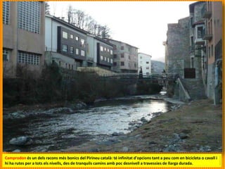 Camprodon és un dels racons més bonics del Pirineu català: té infinitat d'opcions tant a peu com en bicicleta o cavall i
hi ha rutes per a tots els nivells, des de tranquils camins amb poc desnivell a travessies de llarga durada.
 