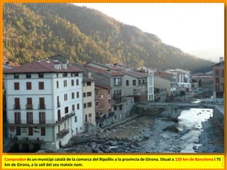 Camprodon és un municipi català de la comarca del Ripollès a la província de Girona. Situat a 120 km de Barcelona i 75
km de Girona, a la vall del seu mateix nom.
 