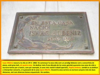 Isaac Albéniz nascut a la vila en 29-5- 1860. Va començar la seva vida com un prodigi debutar com a concertista de
piano, amb gran èxit, als quatre anys. Va dedicar més d'una dècada de les seves gairebé quaranta-nou anys de vida a
escriure temes per a teatre, com per exemple, la seva més reeixit treball operístic, Pepita Jiménez, també es va dedicar
a interpretar concerts, o la gravació de la seva òpera Merlin. Durant la seva carrera va escriure cançons més de dues
dotzenes, així com diversos temes orquestrals i de cambra.
 