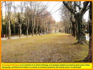 El passeig de Maristany es va convertir en el centre d'estiueig, on la burgesia catalana va construir grans cases al llarg
del passeig, contribuint així mateix a la creació, en moments posteriors, del club de tennis i el club de golf
 