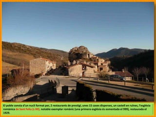 El poble consta d'un nucli format per, 2 restaurants de prestigi, unes 15 cases disperses, un castell en ruïnes, l'església
romànica de Sant Feliu (s XII), notable exemplar romànic (una primera església és esmentada el 999), restaurada el
1929.
 