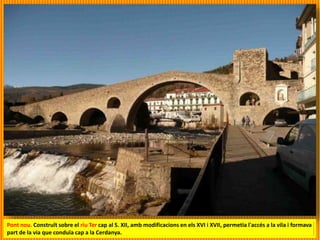 Pont nou. Construït sobre el riu Ter cap al S. XII, amb modificacions en els XVI i XVII, permetia l'accés a la vila i formava
part de la via que conduïa cap a la Cerdanya.
 