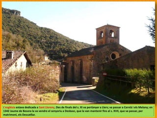 L'església estava dedicada a Sant Llorenç. Des de finals del s. XI va pertànyer a Llers; va passar a Cervià i els Melany; en
1342 Jaume de Besora la va vendre el senyoriu a Desbasc, que la van mantenir fins al s. XVII, que va passar, per
matrimoni, els Descatllar.
 