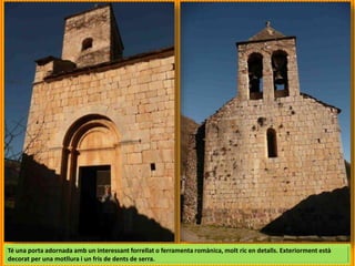 Té una porta adornada amb un interessant forrellat o ferramenta romànica, molt ric en detalls. Exteriorment està
decorat per una motllura i un fris de dents de serra.
 