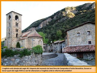 L'església està datada del segle XII i depenia del monestir de Sant Pere de Camprodon d'ordre Benedicta. Durant el
tercer quart del segle XVIII es van fer alteracions a l'església amb la reforma del presbiteri
 