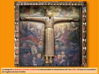 La imatge de la Majestat; Crist Rei crucificat es troba presidint el retaule barroc de l'any 1682, col·locat en el presbiteri
de l'església de Sant Cristòfol
 