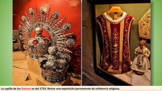 La capilla de los Dolores es del 1710. Reúne una exposición permanente de orfebrería religiosa.
 