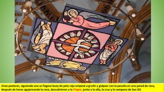 Unos pastores, siguiendo una un fogoso buey de pelo rojo empezó a gruñir y golpear con la pezuña en una pared de roca,
después de horas agujereando la roca, descubrieron a la Virgen, junto a la olla, la cruz y la campana de San Gil.
 