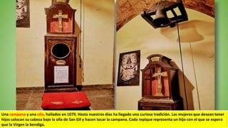 Una campana y una olla, hallados en 1079. Hasta nuestros días ha llegado una curiosa tradición. Las mujeres que desean tener
hijos colocan su cabeza bajo la olla de San Gil y hacen tocar la campana. Cada repique representa un hijo con el que se espera
que la Virgen la bendiga.
 