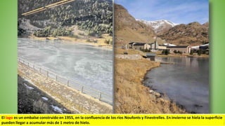 El lago es un embalse construido en 1955, en la confluencia de los ríos Noufonts y Finestrelles. En invierno se hiela la superficie
pueden llegar a acumular más de 1 metro de hielo.
 