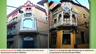 Casa Blanch principi del segle XX destaca per la ceràmica on
es representa el mil·lenari de Sant Patllari.
La Palanca o Can Vila (1916). Arq. Antoni Coll i Fort, va ser
durant anys la seu de la Telefònica.
 