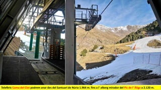 Telefèric Coma del Clot podrem anar des del Santuari de Núria 1.964 m. fins a l' alberg mirador del Pic de l' Àliga a 2.120 m.
 