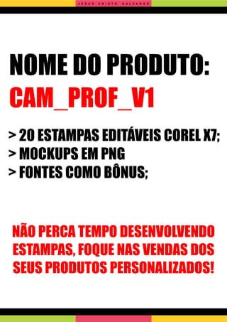 NOME DO PRODUTO:
CAM_PROF_V1
> 20 ESTAMPAS EDITÁVEIS COREL X7;
> MOCKUPS EM PNG
> FONTES COMO BÔNUS;
NÃO PERCA TEMPO DESENVOLVENDO
ESTAMPAS, FOQUE NAS VENDAS DOS
SEUS PRODUTOS PERSONALIZADOS!
J E S U S C R I S T O S A L V A D O R
 