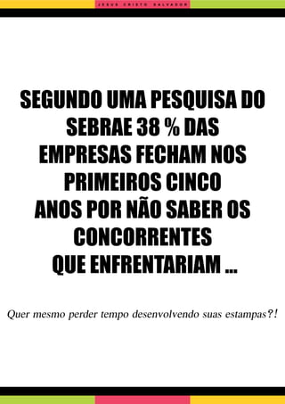 SEGUNDO UMA PESQUISA DO
SEBRAE 38 % DAS
EMPRESAS FECHAM NOS
PRIMEIROS CINCO
ANOS POR NÃO SABER OS
CONCORRENTES
QUE ENFRENTARIAM ...
Quer mesmo perder tempo desenvolvendo suas estampas?!
J E S U S C R I S T O S A L V A D O R
 