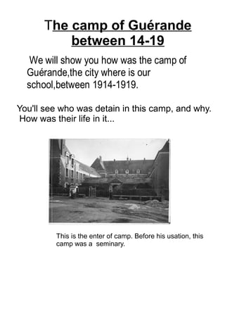 We will show you how was the camp of
Guérande,the city where is our
school,between 1914-1919.
You'll see who was detain in this camp, and why.
How was their life in it...
The camp of Guérande
between 14-19
This is the enter of camp. Before his usation, this
camp was a seminary.
 