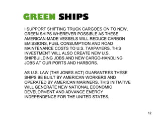 I SUPPORT SHIFTING TRUCK CARGOES ON TO NEW, GREEN SHIPS WHEREVER POSSIBLE AS THESE AMERICAN-MADE VESSELS WILL REDUCE CARBON EMISSIONS, FUEL CONSUMPTION AND ROAD MAINTENANCE COSTS TO U.S. TAXPAYERS. THIS INVESTMENT WILL ALSO CREATE NEW U.S. SHIPBUILDING JOBS AND NEW CARGO-HANDLING JOBS AT OUR PORTS AND HARBORS.  AS U.S. LAW (THE JONES ACT) GUARANTEES THESE SHIPS BE BUILT BY AMERICAN WORKERS AND OPERATED BY AMERICAN MARINERS, THIS INITIATIVE WILL GENERATE NEW NATIONAL ECONOMIC DEVELOPMENT AND ADVANCE ENERGY INDEPENDENCE FOR THE UNITED STATES.  