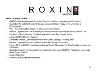 About Charles L. Roxin CMC Certified Management Consultant from the Institute of Management Consultants Studied at the National Center for Energy Management and Policy at the University of Pennsylvania. PhD – International Business Law: BIU/Madrid International Masters Degrees from The University of Pennsylvania and the State University of New York  President of Roxin Solution, The Business Advisor and The Futures Group Advisor to MAAS Energy Systems Advisor to Finance Committee for the Port of Seattle Strategic Planning effort. Member, League of Women Voters of Seattle Port Study Commission Former CEO and COO, Roxin Printers Supply House: Manufacturing, Finishing Warehousing and Fulfillment Consultant to over 150 manufacturing companies; some small [Roll Print Packaging] some large [Asea Brown Boveri]. Lives in Magnolia. Father of four and grandfather of two. R  O  X  I  N solutions 