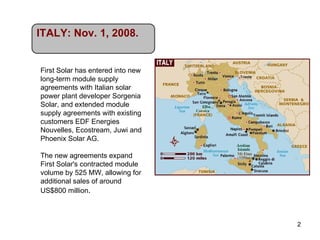 First Solar has entered into new long-term module supply agreements with Italian solar power plant developer Sorgenia Solar, and extended module supply agreements with existing customers EDF Energies Nouvelles, Ecostream, Juwi and Phoenix Solar AG. The new agreements expand First Solar's contracted module volume by 525 MW, allowing for additional sales of around US$800 million . ITALY: Nov. 1, 2008. 