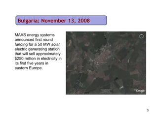 Bulgaria: November 13, 2008 MAAS energy systems announced first round funding for a 50 MW solar electric generating station that will sell approximately $250 million in electricity in its first five years in eastern Europe. 