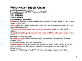 WIND Power Supply Chain Supply status during 2008 to 2011 Demand  according to BTM-C Forecast (WMU2007): 2009:  32,295 MW 2010:  39,455 MW 2011:  44,835 MW Supply of Key Components: •  Blades  will generally be able to meet current demand, but larger blades (>3 MW turbines) are still in short supply. •  Gearbox  capacity will be sufficient during 2008 but the future situation depends on the supply of large bearings. •  Electric generators, power converters and transformers  will not suffer a lack of capacity. •  Large bearings for gearboxes and main shafts and blade pitching bearings  are the main bottlenecks in the supply chain. •  Casting capacity  will be sufficient during 2008. However, constraints will increase towards 2012 if no new additional capacity is commissioned. •  Global forging  production capacity will be sufficient during 2008-12. Even so, the fact that the geographical distribution of capacity is extremely uneven and only a few companies can supply main shafts larger than 3 MW still makes the supply situation under strain. 