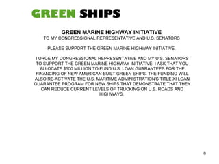 GREEN MARINE HIGHWAY INITIATIVE  TO MY CONGRESSIONAL REPRESENTATIVE AND U.S. SENATORS  PLEASE SUPPORT THE GREEN MARINE HIGHWAY INITIATIVE.  I URGE MY CONGRESSIONAL REPRESENTATIVE AND MY U.S. SENATORS TO SUPPORT THE GREEN MARINE HIGHWAY INITIATIVE. I ASK THAT YOU ALLOCATE $500 MILLION TO FUND U.S. LOAN GUARANTEES FOR THE FINANCING OF NEW AMERICAN-BUILT GREEN SHIPS. THE FUNDING WILL ALSO RE-ACTIVATE THE U.S. MARITIME ADMINISTRATION'S TITLE XI LOAN GUARANTEE PROGRAM FOR NEW SHIPS THAT DEMONSTRATE THAT THEY CAN REDUCE CURRENT LEVELS OF TRUCKING ON U.S. ROADS AND HIGHWAYS.  