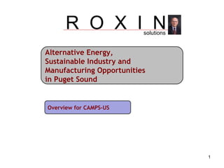 Alternative Energy,  Sustainable Industry and Manufacturing Opportunities  in Puget Sound Overview for CAMPS-US R  O  X  I  N solutions 