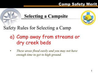 Camp Safety Merit
1
Selecting a Campsite
Safety Rules for Selecting a Camp
a) Camp away from streams or
dry creek beds
• These areas flood easily and you may not have
enough time to get to high ground.
 