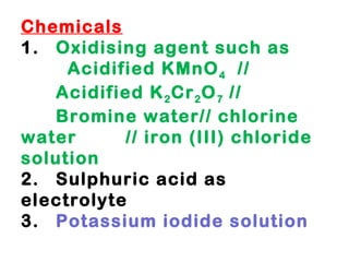 Chemicals 1. Oxidising agent such as    Acidified KMnO 4   //  Acidified K 2 Cr 2 O 7  // Bromine water// chlorine water  // iron (III) chloride solution  2. Sulphuric acid as electrolyte 3. Potassium iodide solution 