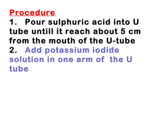 Procedure 1. Pour sulphuric acid into U tube untill it reach about 5 cm from the mouth of the U-tube 2. Add potassium iodide  solution in one arm of  the U tube 