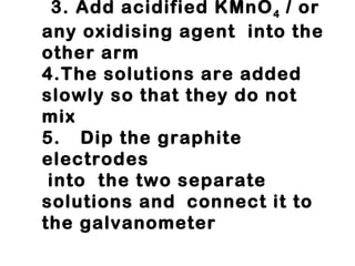3. Add acidified KMnO 4  / or any oxidising agent  into the other arm 4.The solutions are added slowly so that they do not mix 5. Dip the graphite electrodes  into  the two separate solutions and  connect it to the galvanometer 