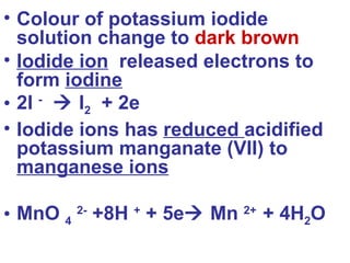 Colour of potassium iodide solution change to  dark brown Iodide ion   released electrons to form  iodine 2I  -     I 2   + 2e Iodide ions has  reduced  acidified potassium manganate (VII) to  manganese ions MnO  4   2-  +8H  +  + 5e   Mn  2+   + 4H 2 O 